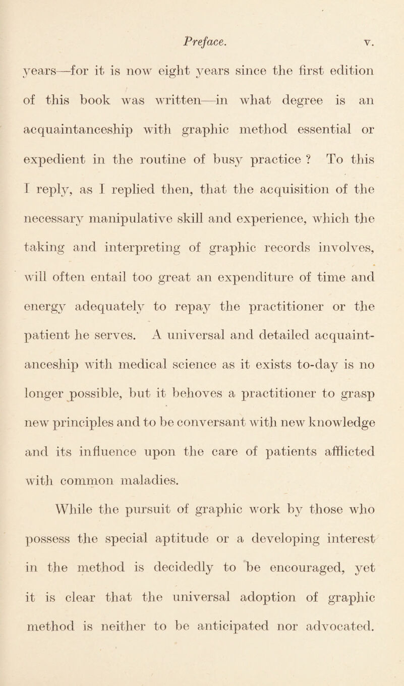 years—for it is now eight years since the first edition of this book was written—in what degree is an acquaintanceship with graphic method essential or expedient in the routine of busy practice ? To this I reply, as I replied then, that the acquisition of the necessary manipulative skill and experience, which the taking and interpreting of graphic records involves, will often entail too great an expenditure of time and energy adequately to repay the practitioner or the patient he serves. A universal and detailed acquaint¬ anceship with medical science as it exists to-day is no longer possible, but it behoves a practitioner to grasp new principles and to be conversant with new knowledge and its influence upon the care of patients afflicted with common maladies. While the pursuit of graphic work hy those who possess the special aptitude or a developing interest in the method is decidedly to be encouraged, yet it is clear that the universal adoption of graphic method is neither to be anticipated nor advocated.