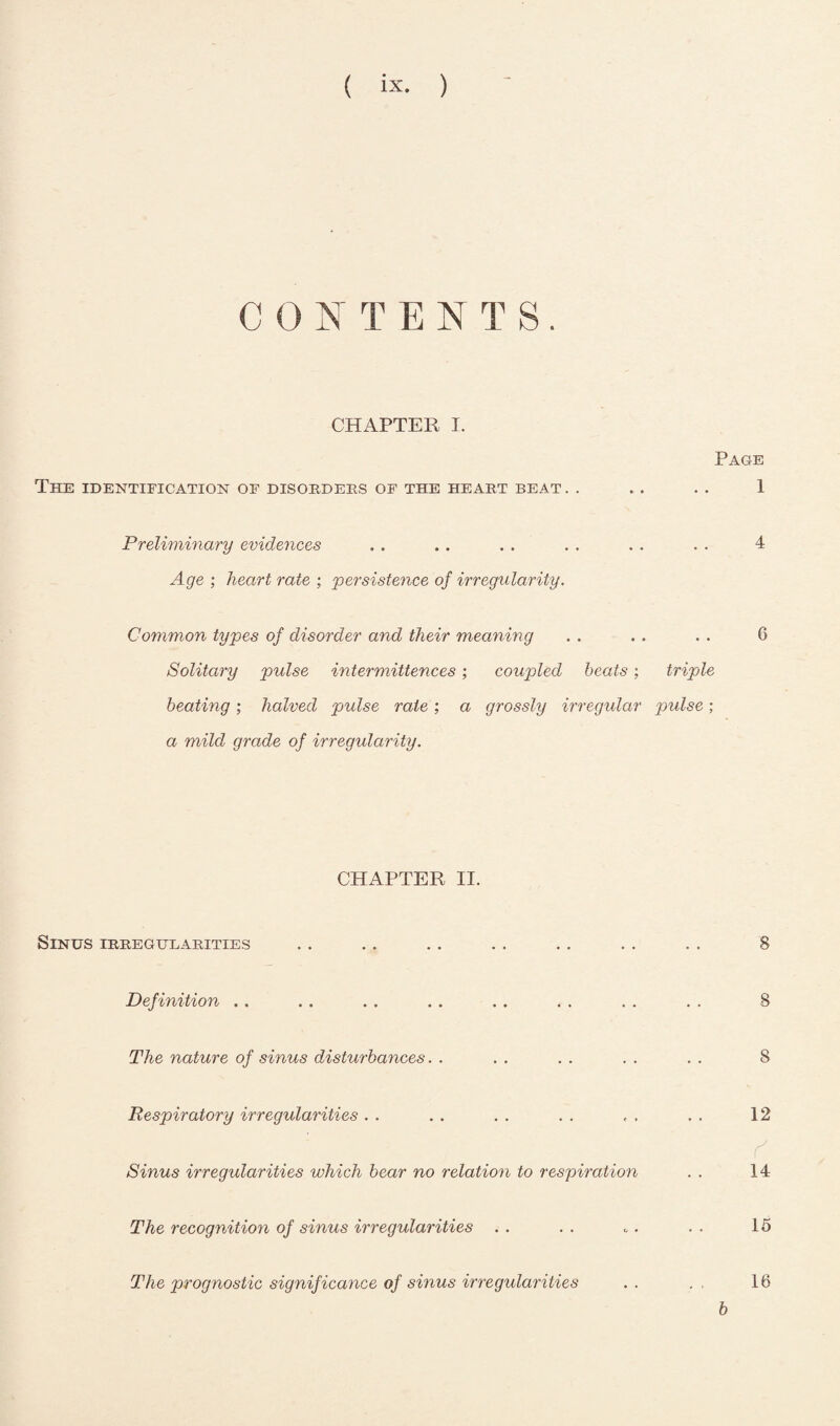 CONTENTS. CHAPTER I. Page The identification of disorders of the heart beat . . .. . . 1 Preliminary evidences .. .. . . . . .. . . 4 Age ; heart rate ; persistence of irregularity. Common types of disorder and their meaning . . . . . . 6 Solitary pulse intermittences; coupled beats; triple beating; halved pulse rate ; a grossly irregidar pulse; a mild grade of irregularity. CHAPTER II. Sinus irregularities Definition . . The nature of sinus disturbances Respiratory irregularities Sinus irregularities which bear no relation to respiration The recognition of sinus irregularities 8 S 8 12 r' 14 15 The prognostic significance of sinus irregidarities b 16