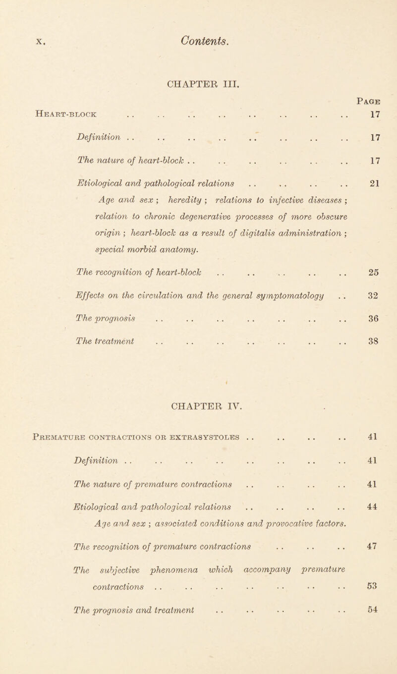 CHAPTER III. Heart-block Definition The nature of heart-block . . Etiological and pathological relations Age and sex ; heredity ; relations to infective diseases ; relation to chronic degenerative processes of more obscure origin ; heart-block as a result of digitalis administration ; special morbid anatomy. The recognition of heart-block Effects on the circulation and the general symptomatology The prognosis The treatment CHAPTER IV. Premature contractions or extrasystoles Definition The nature of premature contractions Etiological and pathological relations Age and sex ; associated conditions and provocative factors. The recognition of premature contractions The subjective phenomena which accompany premature contractions The prognosis and treatment Page 17 17 17 21 25 32 36 38 41 41 41 44 47 53 54