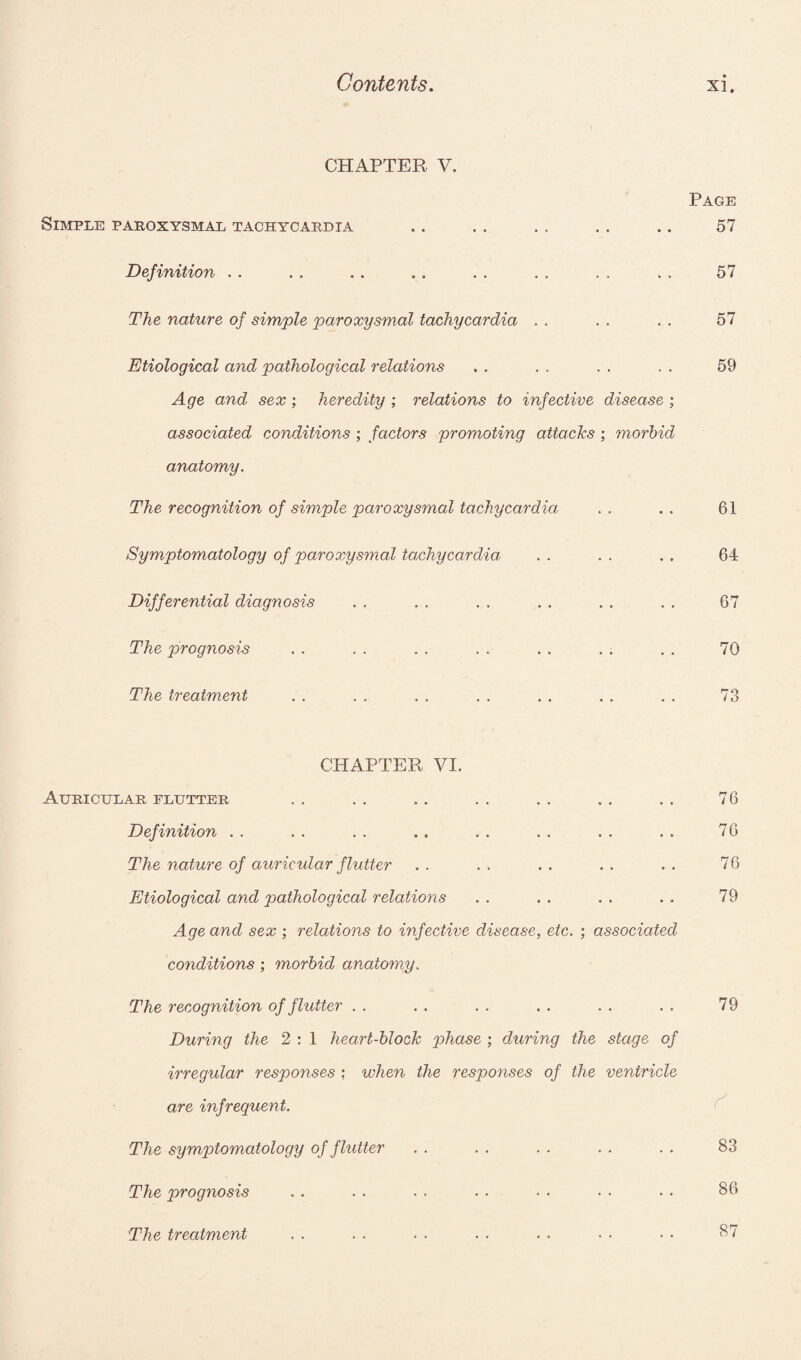 CHAPTER V. Page Simple paroxysmal tachycardia .. . . . . . . .. 57 Definition . . . . . . . . . . . . . . . . 57 The nature of simple paroxysmal tachycardia . . . . . . 57 Etiological and pathological relations . . . . . . . . 59 Age and sex; heredity ; relations to infective disease ; associated conditions ; factors promoting attacks ; morbid anatomy. The recognition of simple paroxysmal tachycardia Symptomatology of paroxysmal tachycardia Differential diagnosis The prognosis The treatment 61 64 67 70 CHAPTER VI. Auricular flutter Definition The nature of auricular flutter Etiological and pathological relations Age and sex ; relations to infective disease, etc. ; associated conditions ; morbid anatomy. 76 76 76 79 The recognition of flutter . . . . . . . . . . . . 79 During the 2 : 1 heart-block phase ; during the stage of irregular responses : when the responses of the ventricle are infrequent. The symptomatology of fhitter . . . . . . . . . . S3 The prognosis . . . . . . . . . . . • . . 86 The treatment 87