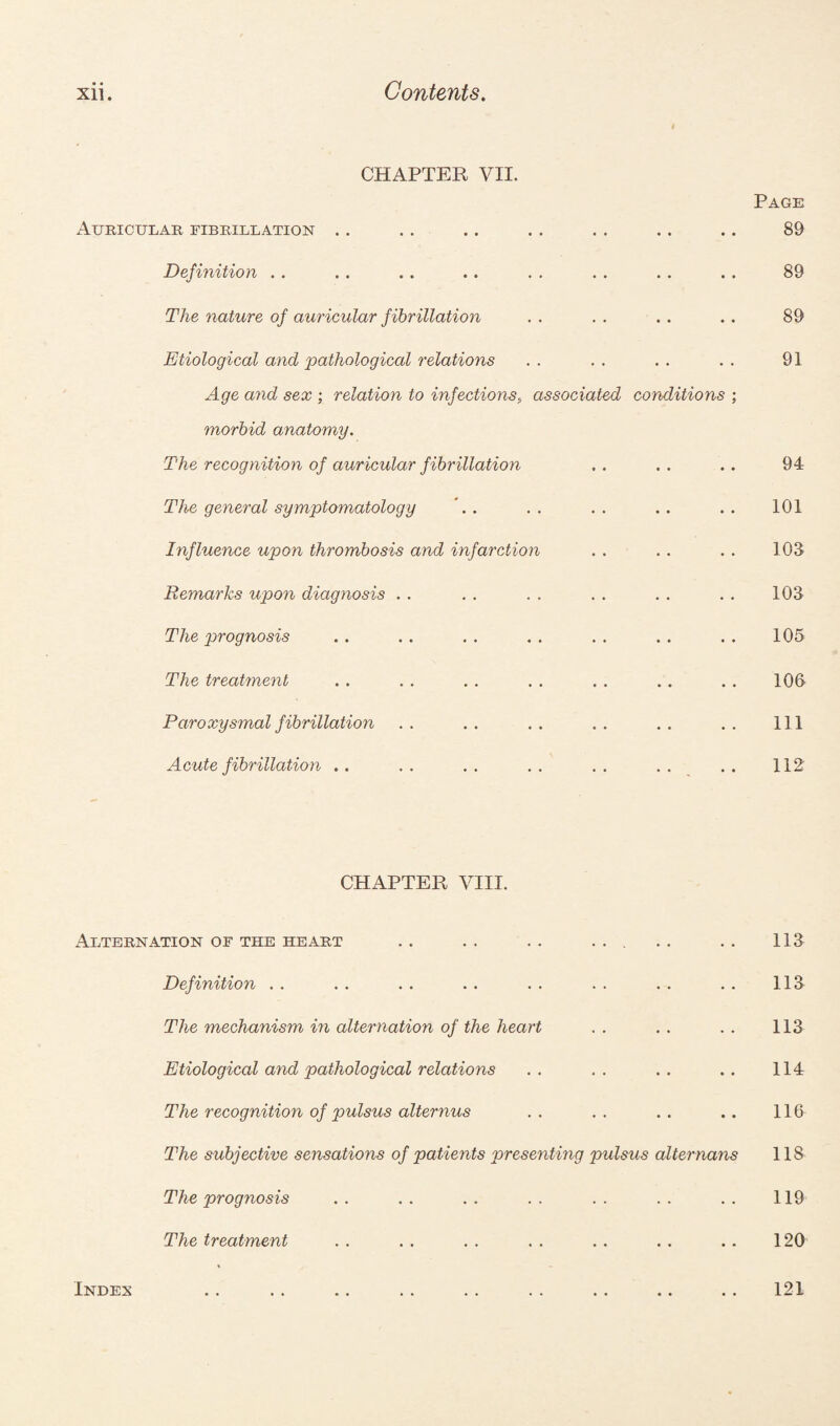 CHAPTER VII. Auricular fibrillation Definition The nature of auricular fibrillation Etiological and pathological relations Age and sex ; relation to infections;, associated conditions ; morbid anatomy. The recognition of auricular fibrillation The general symptomatology Influence upon thrombosis and infarction Remarks upon diagnosis . . The prognosis The treatment Paroxysmal fibrillation Acute fibrillation . . Page 89 89 89 91 94 101 103 103 105 106 111 112 CHAPTER VIII. Alternation of the heart ... 113 Definition . . 113 The mechanism in alternation of the heart 113 Etiological and pathological relations • • • • • • 114 The recognition of pulsus alternus • • • • • • 116 The subjective sensations of patients presenting pulsus alternans 118 The prognosis . . 119 The treatment • • • • • • 120 Index • • • • • • 121 Index