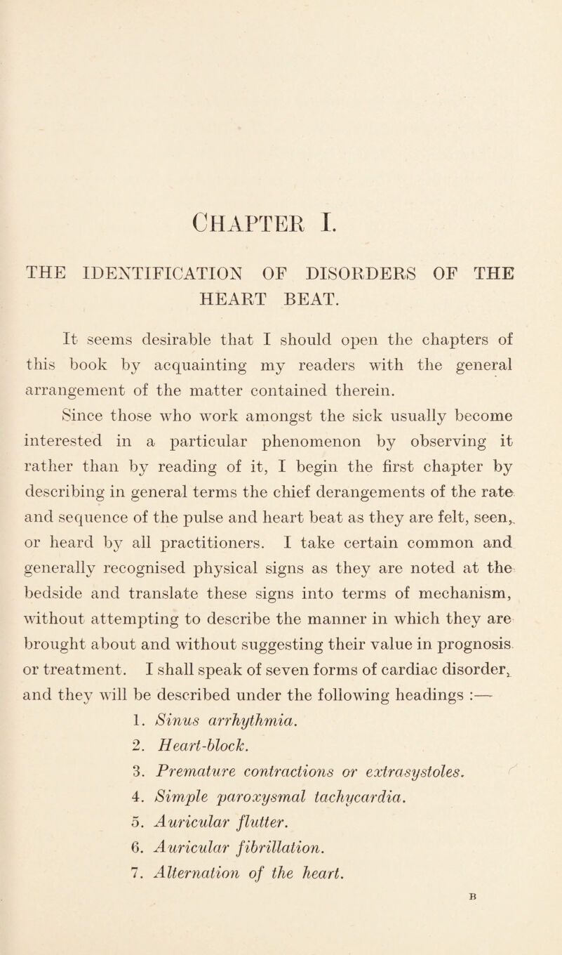 THE IDENTIFICATION OF DISORDERS OF THE HEART BEAT. It seems desirable that I should open the chapters of this book by acquainting my readers with the general arrangement of the matter contained therein. Since those who work amongst the sick usually become interested in a particular phenomenon by observing it rather than by reading of it, I begin the first chapter by describing in general terms the chief derangements of the rate and sequence of the pulse and heart beat as they are felt, seen,, or heard by all practitioners. I take certain common and generally recognised physical signs as they are noted at the bedside and translate these signs into terms of mechanism, without attempting to describe the manner in which they are brought about and without suggesting their value in prognosis or treatment. I shall speak of seven forms of cardiac disorderx and they will be described under the following headings :—- 1. Sinus arrhythmia. 2. Heart-block. 3. Premature contractions or extrasystoles. 4. Simple paroxysmal tachycardia. 5. Auricular flutter. 6. Auricular fibrillation. 7. Alternation of the heart.