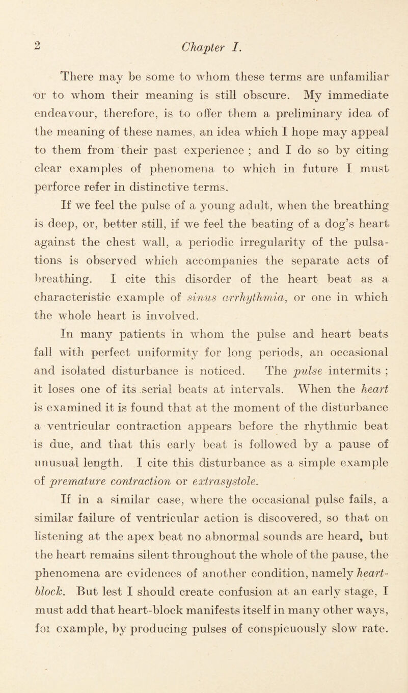 There may be some to whom these terms are unfamiliar nr to whom their meaning is still obscure. My immediate endeavour, therefore, is to offer them a preliminary idea of the meaning of these names, an idea which I hope may appeal to them from their past experience ; and I do so by citing clear examples of phenomena to which in future I must perforce refer in distinctive terms. If we feel the pulse of a young adult, when the breathing is deep, or, better still, if we feel the beating of a dog’s heart against the chest wall, a periodic irregularity of the pulsa¬ tions is observed which accompanies the separate acts of breathing. I cite this disorder of the heart beat as a characteristic example of sinus arrhythmia, or one in which the whole heart is involved. In many patients in whom the pulse and heart beats fall with perfect uniformity for long periods, an occasional and isolated disturbance is noticed. The pulse intermits ; it loses one of its serial beats at intervals. When the heart is examined it is found that at the moment of the disturbance a ventricular contraction appears before the rhythmic beat is due, and that this early beat is followed by a pause of unusual length. I cite this disturbance as a simple example of premature contraction or extrasystole. If in a similar case, where the occasional pulse fails, a similar failure of ventricular action is discovered, so that on listening at the apex beat no abnormal sounds are heard, but the heart remains silent throughout the whole of the pause, the phenomena are evidences of another condition, namely heart- block. But lest I should create confusion at an early stage, I must add that heart-block manifests itself in many other ways, foi example, by producing pulses of conspicuously slow rate.