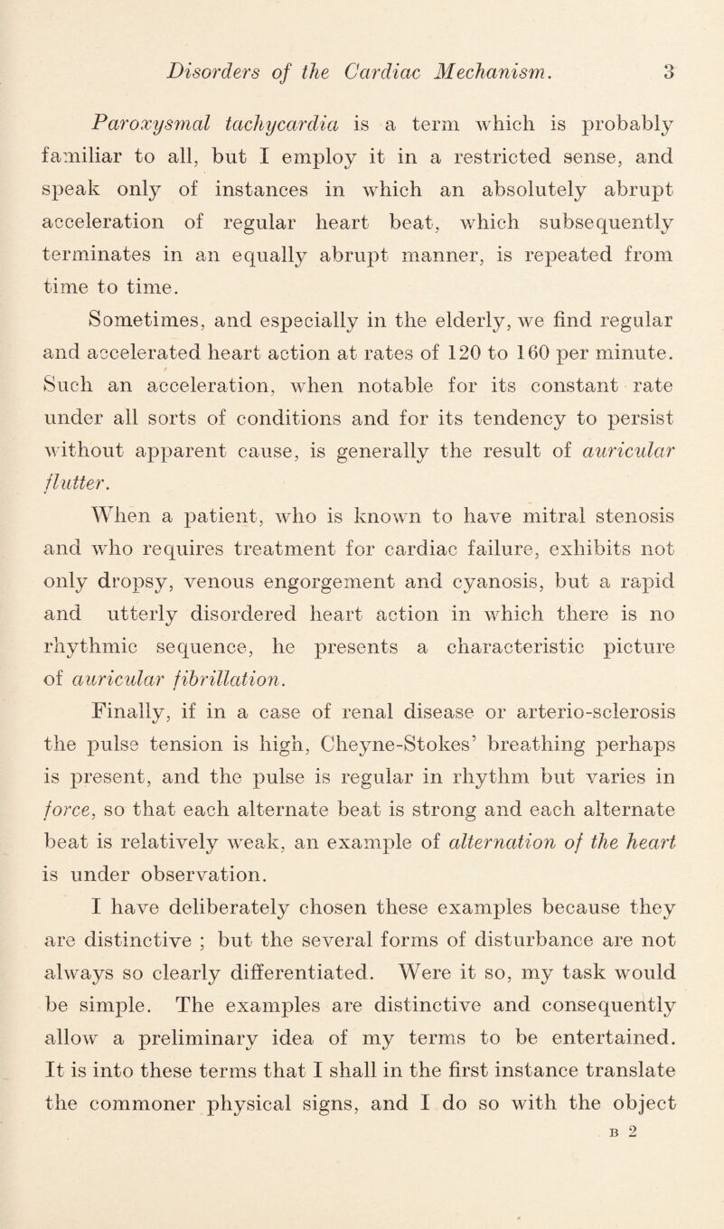 Paroxysmal tachycardia is a term which is probably familiar to all, but I employ it in a restricted sense, and speak only of instances in which an absolutely abrupt acceleration of regular heart beat, which subsequently terminates in an equally abrupt manner, is repeated from time to time. Sometimes, and especially in the elderly, we find regular and accelerated heart action at rates of 120 to 160 per minute. Such an acceleration, when notable for its constant rate under all sorts of conditions and for its tendency to persist without apparent cause, is generally the result of auricular flutter. When a patient, who is known to have mitral stenosis and who requires treatment for cardiac failure, exhibits not only dropsy, venous engorgement and cyanosis, but a rapid and utterly disordered heart action in which there is no rhythmic sequence, he presents a characteristic picture of auricular fibrillation. Finally, if in a case of renal disease or arterio-sclerosis the pulse tension is high, Cheyne-Stokes’ breathing perhaps is present, and the pulse is regular in rhythm but varies in force, so that each alternate beat is strong and each alternate beat is relatively weak, an example of alternation of the heart is under observation. I have deliberately chosen these examples because they are distinctive ; but the several forms of disturbance are not always so clearly differentiated. Were it so, my task would be simple. The examples are distinctive and consequently allow a preliminary idea of my terms to be entertained. It is into these terms that I shall in the first instance translate the commoner physical signs, and I do so with the object