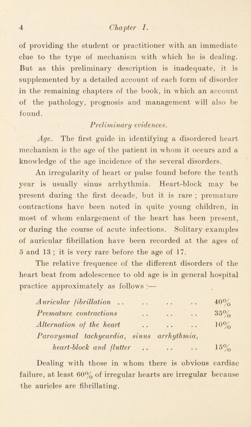 of providing the student or practitioner with an immediate clue to the type of mechanism with which he is dealing. But as this preliminary description is inadequate, it is supplemented by a detailed account of each form of disorder in the remaining chapters of the book, in which an account of the pathology, prognosis and management will also he found. Preliminary evidences. Age. The first guide in identifying a disordered heart mechanism is the age of the patient in whom it occurs and a knowledge of the age incidence of the several disorders. An irregularity of heart or pulse found before the tenth year is usually sinus arrhythmia. Heart-block may be present during the first decade, but it is rare ; premature contractions have been noted in quite young children, in most of whom enlargement of the heart has been present, or during the course of acute infections. Solitary examples of auricular fibrillation have been recorded at the ages of 5 and 13 ; it is very rare before the age of 17. The relative frequence of the different disorders of the heart beat from adolescence to old age is in general hospital practice approximately as follows :— Auricular fibrillation . . . . . . . . 40% Premature contractions . . . . . . 35% Alternation of the heart . . . . . . 10% Paroxysmal tachycardia, sinus arrhythmia, heart-block and flutter . . . . . . 15% Dealing with those in whom there is obvious cardiac failure, at least 60% of irregular hearts are irregular because the auricles are fibrillating.