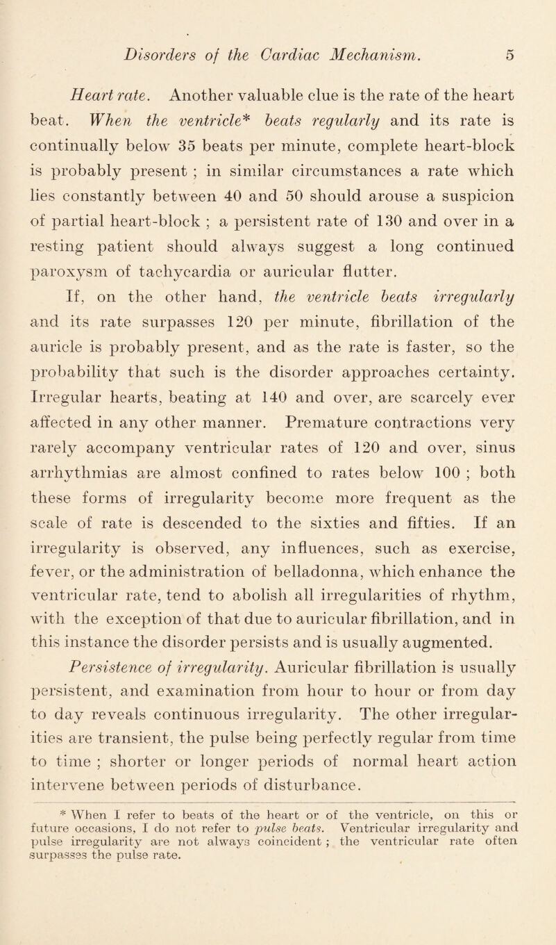 Heart rate. Another valuable clue is the rate of the heart beat. When the ventricle* heats regidarly and its rate is continually below 35 beats per minute, complete heart-block is probably present ; in similar circumstances a rate which lies constantly between 40 and 50 should arouse a suspicion of partial heart-block ; a persistent rate of 130 and over in a resting patient should always suggest a long continued paroxysm of tachycardia or auricular flutter. If, on the other hand, the ventricle heats irregularly and its rate surpasses 120 per minute, fibrillation of the auricle is probably present, and as the rate is faster, so the probability that such is the disorder approaches certainty. Irregular hearts, beating at 140 and over, are scarcely ever affected in any other manner. Premature contractions very rarely accompany ventricular rates of 120 and over, sinus arrhythmias are almost confined to rates below 100 ; both these forms of irregularity become more frequent as the scale of rate is descended to the sixties and fifties. If an irregularity is observed, any influences, such as exercise, fever, or the administration of belladonna, which enhance the ventricular rate, tend to abolish all irregularities of rhythm, with the exception of that due to auricular fibrillation, and in this instance the disorder persists and is usually augmented. Persistence of irregularity. Auricular fibrillation is usually persistent, and examination from hour to hour or from day to day reveals continuous irregularity. The other irregular¬ ities are transient, the pulse being perfectly regular from time to time ; shorter or longer periods of normal heart action intervene between periods of disturbance. * When I refer to beats of the heart or of the ventricle, on this or future occasions, I clo not refer to pulse beats. Ventricular irregularity and pulse irregularity are not always coincident ; the ventricular rate often surpasses the pulse rate.