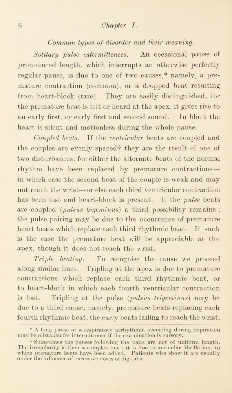 Common types of disorder and their meaning. Solitary pulse intermittences. An occasional pause of pronounced length, which interrupts an otherwise perfectly regular pause, is due to one of two causes,* namely, a pre¬ mature contraction (common), or a dropped beat resulting from heart-block (rare). They are easily distinguished, for the premature beat is felt or heard at the apex, it gives rise to an early first, or early first and second sound. In block the heart is silent and motionless during the whole pause. Coupled beats. If the ventricular beats are coupled and the couples are evenly spaeed*j* they are the result of one of two disturbances, for either the alternate beats of the normal rhythm have been replaced by premature contractions— in which case the second beat of the couple is weak and may not reach the wrist—or else each third ventricular contraction has been lost and heart-block is present. If the pulse beats are coupled (pulsus bigeminus) a third possibility remains ; the pulse pairing may be due to the occurrence of premature heart beats which replace each third rhythmic beat. If such is the case the premature beat will be appreciable at the apex, though it does not reach the wrist. Triple beating. To recognise the cause we proceed along similar lines. Tripling at the apex is due to premature contractions which replace each third rhythmic beat, or to heart-block in which each fourth ventricular contraction is lost. Tripling at the pulse (pulsus trigeminus) may be due to a third cause, namely, premature beats replacing each fourth rhythmic beat, the early beats failing to reach the wrist. * A long pause of a respiratory arrhythmia occurring during expiration may be mistaken for intermittence if the examination is cursory. f Sometimes the pauses following the pairs are not of uniform length. The irregularity is then a complex one ; it is due to auricular fibrillation, to which premature beats have been added. Patients who show it are usually under the influence of excessive doses of digitalis.