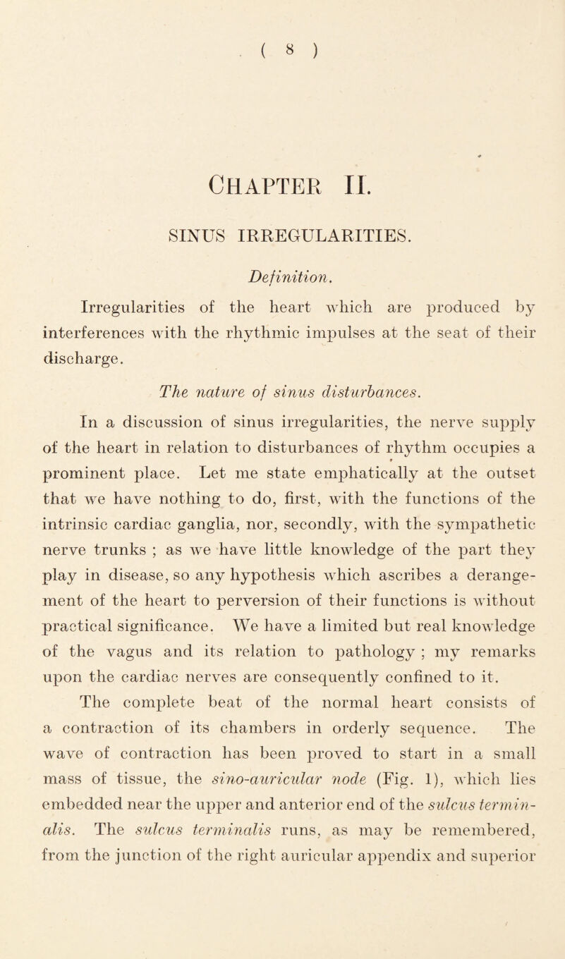 Chapter II. SINUS IRREGULARITIES. Definition. Irregularities of the heart which are produced by interferences with the rhythmic impulses at the seat of their discharge. The nature of sinus disturbances. In a discussion of sinus irregularities, the nerve supply of the heart in relation to disturbances of rhythm occupies a * prominent place. Let me state emphatically at the outset that we have nothing to do, first, with the functions of the intrinsic cardiac ganglia, nor, secondly, with the sympathetic nerve trunks ; as we have little knowledge of the part they play in disease, so any hypothesis which ascribes a derange¬ ment of the heart to perversion of their functions is without practical significance. We have a limited but real knowledge of the vagus and its relation to pathology ; my remarks upon the cardiac nerves are consequently confined to it. The complete beat of the normal heart consists of a contraction of its chambers in orderly sequence. The wave of contraction has been proved to start in a small mass of tissue, the sino-auricular node (Fig. 1), which lies embedded near the upper and anterior end of the sulcus termin- alis. The sulcus terminalis runs, as may be remembered, from the junction of the right auricular appendix and superior