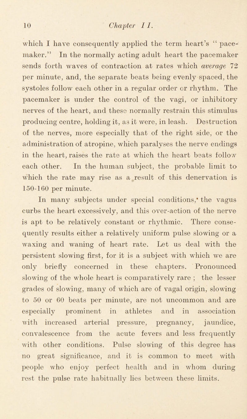 which I have consequently applied the term heart’s “ pace¬ maker.” In the normally acting adult heart the pacemaker sends forth waves of contraction at rates which average 72 per minute, and, the separate beats being evenly spaced, the systoles follow each other in a regular order or rhythm. The pacemaker is under the control of the vagi, or inhibitory nerves of the heart, and these normally restrain this stimulus producing centre, holding it, as it were, in leash. Destruction of the nerves, more especially that of the right side, or the administration of atropine, which paralyses the nerve endings in the heart, raises the rate at which the heart beats follow each other. In the human subject, the probable limit to which the rate may rise as a result of this denervation is 150-160 per minute. In many subjects under special conditions,* the vagus curbs the heart excessively, and this over-action of the nerve is apt to be relatively constant or rhythmic. There conse¬ quently results either a relatively uniform pulse slowing or a waxing and waning of heart rate. Let us deal with the persistent slowing first, for it is a subject with which we are only briefly concerned in these chapters. Pronounced slowing of the whole heart is comparatively rare ; the lesser grades of slowing, many of which are of vagal origin, slowing to 50 or 60 beats per minute, are not uncommon and are especially prominent in athletes and in association with increased arterial pressure, pregnancy, jaundice, convalescence from the acute fevers and less frequently with other conditions. Pulse sloAving of this degree has no great significance, and it is common to meet with people who enjoy perfect health and in whom during rest the pulse rate habitually lies between these limits.
