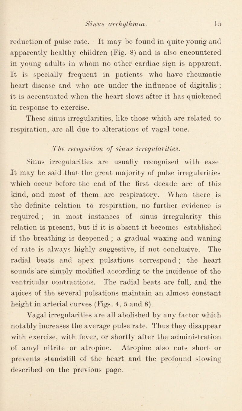 reduction of pulse rate. It may be found in quite young and apparently healthy children (Fig. 8) and is also encountered in young adults in whom no other cardiac sign is apparent. It is specially frequent in patients who have rheumatic heart disease and who are under the influence of digitalis ; it is accentuated when the heart slows after it has quickened in response to exercise. These sinus irregularities, like those which are related to respiration, are all due to alterations of vagal tone. The recognition of sinus irregularities. Sinus irregularities are usually recognised with ease. It may be said that the great majority of pulse irregularities which occur before the end of the first decade are of this kind, and most of them are respiratory. When there is the definite relation to respiration, no further evidence is required; in most instances of sinus irregularity this relation is present, but if it is absent it becomes established if the breathing is deepened ; a gradual waxing and waning of rate is always highly suggestive, if not conclusive. The radial beats and apex pulsations correspond ; the heart sounds are simply modified according to the incidence of the ventricular contractions. The radial beats are full, and the apices of the several pulsations maintain an almost constant height in arterial curves (Figs. 4, 5 and 8). Vagal irregularities are all abolished by any factor which notably increases the average pulse rate. Thus they disappear with exercise, with fever, or shortly after the administration of amyl nitrite or atropine. Atropine also cuts short or prevents standstill of the heart and the profound slowing described on the previous page.