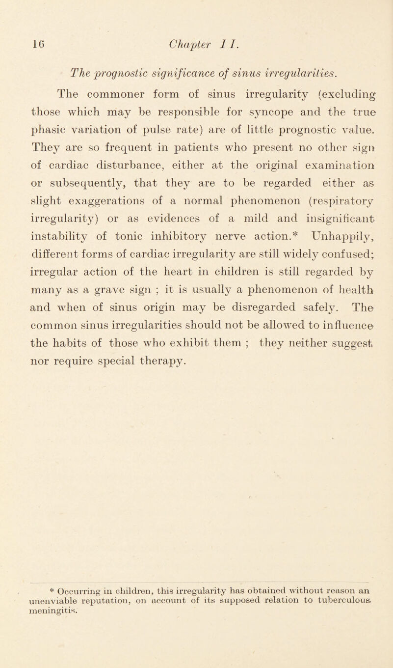 The prognostic significance of sinus irregularities. The commoner form of .sinus irregularity (excluding those which may be responsible for syncope and the true phasic variation of pulse rate) are of little prognostic value. They are so frequent in patients who present no other sign of cardiac disturbance, either at the original examination or subsequently, that they are to be regarded either as slight exaggerations of a normal phenomenon (respiratory irregularity) or as evidences of a mild and insignificant instability of tonic inhibitory nerve action.* Unhappily, different forms of cardiac irregularity are still widely confused; irregular action of the heart in children is still regarded by many as a grave sign ; it is usually a phenomenon of health and when of sinus origin may be disregarded safely. The common sinus irregularities should not be allowed to influence the habits of those who exhibit them ; they neither suggest nor require special therapy. * Occurring in children, this irregularity has obtained without reason an unenviable reputation, on account of its supposed relation to tuberculous, meningitis.