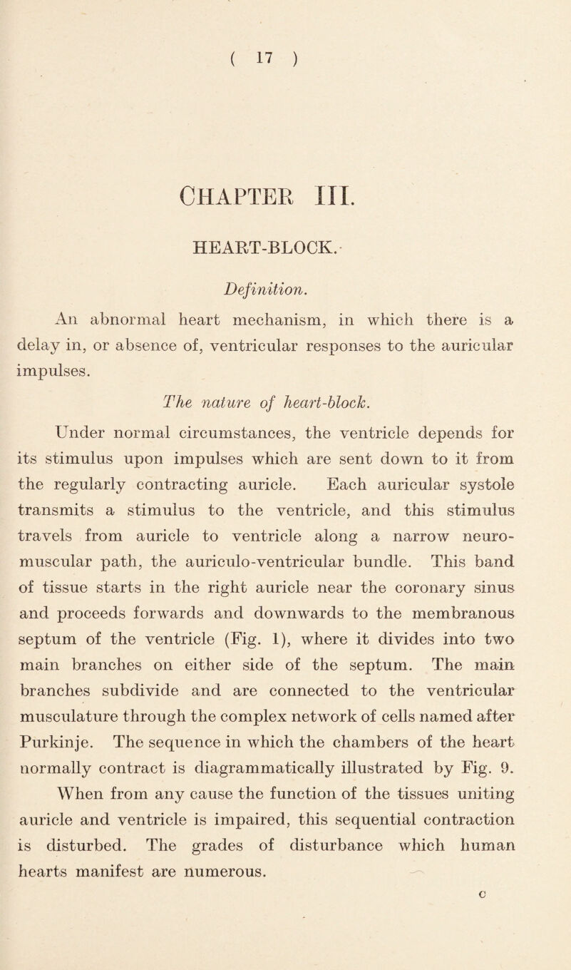 CHAPTER III. HEART-BLOCK. Definition. An abnormal heart mechanism, in which there is a delay in, or absence of, ventricular responses to the auricular impulses. The nature of heart-block. Under normal circumstances, the ventricle depends for its stimulus upon impulses which are sent down to it from the regularly contracting auricle. Each auricular systole transmits a stimulus to the ventricle, and this stimulus travels from auricle to ventricle along a narrow neuro¬ muscular path, the auriculo-ventricular bundle. This band of tissue starts in the right auricle near the coronary sinus and proceeds forwards and downwards to the membranous septum of the ventricle (Fig. 1), where it divides into two main branches on either side of the septum. The main branches subdivide and are connected to the ventricular musculature through the complex network of cells named after Purkinje. The sequence in which the chambers of the heart normally contract is diagrammatically illustrated by Fig. 9. When from any cause the function of the tissues uniting auricle and ventricle is impaired, this sequential contraction is disturbed. The grades of disturbance which human hearts manifest are numerous. c