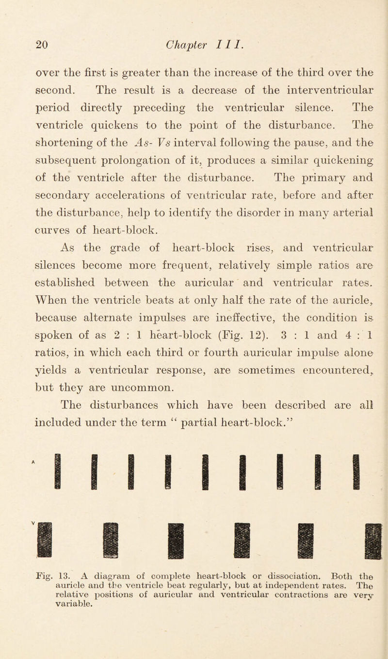 over the first is greater than the increase of the third over the second. The result is a decrease of the interventricular period directly preceding the ventricular silence. The ventricle quickens to the point of the disturbance. The shortening of the .4<s- Vs interval following the pause, and the subsequent prolongation of it, produces a similar quickening of the ventricle after the disturbance. The primary and secondary accelerations of ventricular rate, before and after the disturbance, help to identify the disorder in many arterial curves of heart-block. As the grade of heart-block rises, and ventricular- silences become more frequent, relatively simple ratios are established between the auricular and ventricular rates. When the ventricle beats at only half the rate of the auricle, because alternate impulses are ineffective, the condition is spoken of as 2 : 1 heart-block (Fig. 12). 3 : 1 and 4:1 ratios, in which each third or fourth auricular impulse alone yields a ventricular response, are sometimes encountered, but they are uncommon. The disturbances which have been described are all included under the term “ partial heart-block.” Fig. 13. A diagram of complete heart-block or dissociation. Both the auricle and the ventricle beat regularly, but at independent rates. The relative positions of auricular and ventricular contractions are very variable.