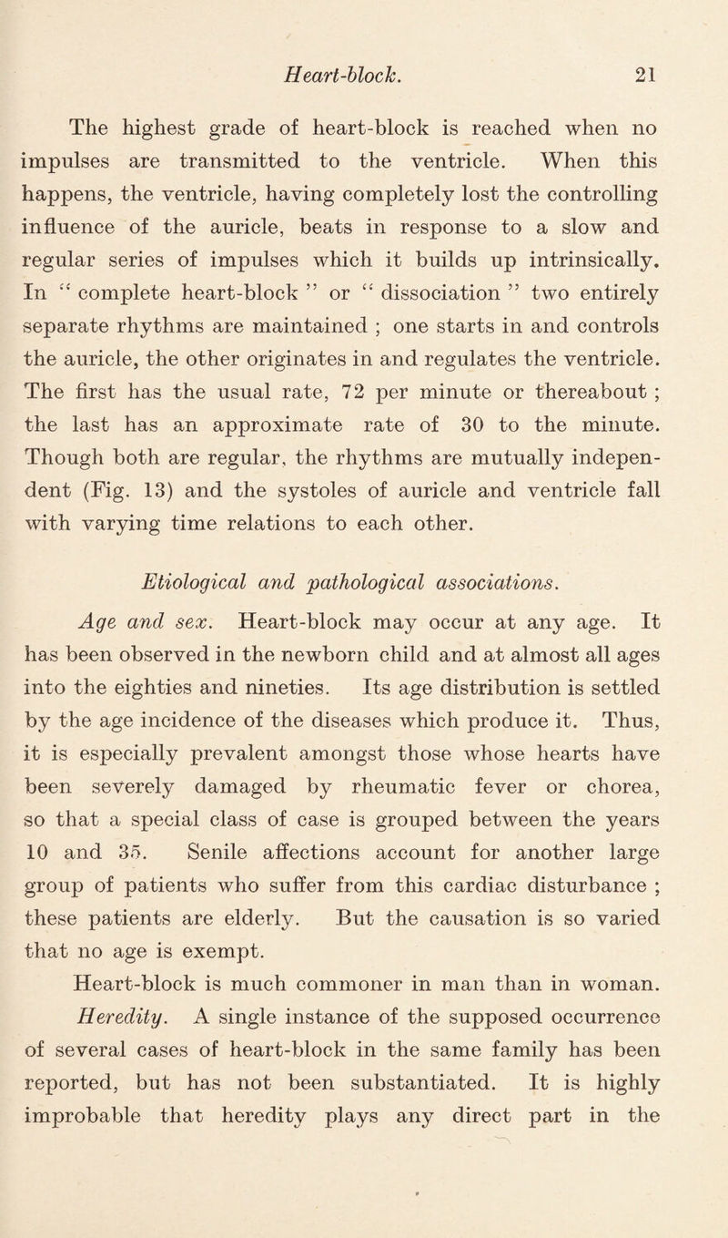 The highest grade of heart-block is reached when no impulses are transmitted to the ventricle. When this happens, the ventricle, having completely lost the controlling influence of the auricle, beats in response to a slow and regular series of impulses which it builds up intrinsically. In ££ complete heart-block ” or C£ dissociation ” two entirely separate rhythms are maintained ; one starts in and controls the auricle, the other originates in and regulates the ventricle. The first has the usual rate, 72 per minute or thereabout ; the last has an approximate rate of 30 to the minute. Though both are regular, the rhythms are mutually indepen¬ dent (Fig. 13) and the systoles of auricle and ventricle fall with varying time relations to each other. Etiological and pathological associations. Age and sex. Heart-block may occur at any age. It has been observed in the newborn child and at almost all ages into the eighties and nineties. Its age distribution is settled by the age incidence of the diseases which produce it. Thus, it is especially prevalent amongst those whose hearts have been severely damaged by rheumatic fever or chorea, so that a special class of case is grouped between the years 10 and 35. Senile affections account for another large group of patients who suffer from this cardiac disturbance ; these patients are elderly. But the causation is so varied that no age is exempt. Heart-block is much commoner in man than in woman. Heredity. A single instance of the supposed occurrence of several cases of heart-block in the same family has been reported, but has not been substantiated. It is highly improbable that heredity plays any direct part in the