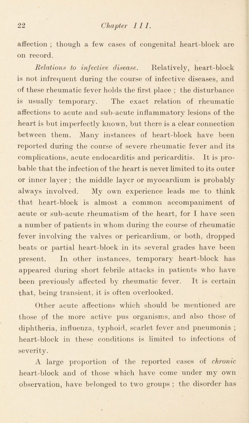 affection ; though a few cases of congenital heart-block are on record. Relations to infective disease. Relatively, heart-block is not infrequent during the course of infective diseases, and of these rheumatic fever holds the first place ; the disturbance is usually temporary. The exact relation of rheumatic affections to acute and sub-acute inflammatory lesions of the heart is but imperfectly known, but there is a clear connection between them. Many instances of heart-block have been reported during the course of severe rheumatic fever and its complications, acute endocarditis and pericarditis. It is pro¬ bable that the infection of the heart is never limited to its outer or inner layer ; the middle layer or myocardium is probably always involved. My own experience leads me to think that heart-block is almost a common accompaniment of acute or sub-acute rheumatism of the heart, for I have seen a number of patients in whom during the course of rheumatic fever involving the valves or pericardium, or both, dropped beats or partial heart-block in its several grades have been present. In other instances, temporary heart-block has appeared during short febrile attacks in patients who have been previously affected by rheumatic fever. It is certain that, being transient, it is often overlooked. Other acute affections which should be mentioned are those of the more active pus organisms, and also those of diphtheria, influenza, typhoid, scarlet fever and pneumonia ; heart-block in these conditions is limited to infections of severity. A large proportion of the reported cases of chronic heart-block and of those which have come under my own observation, have belonged to two groups ; the disorder has