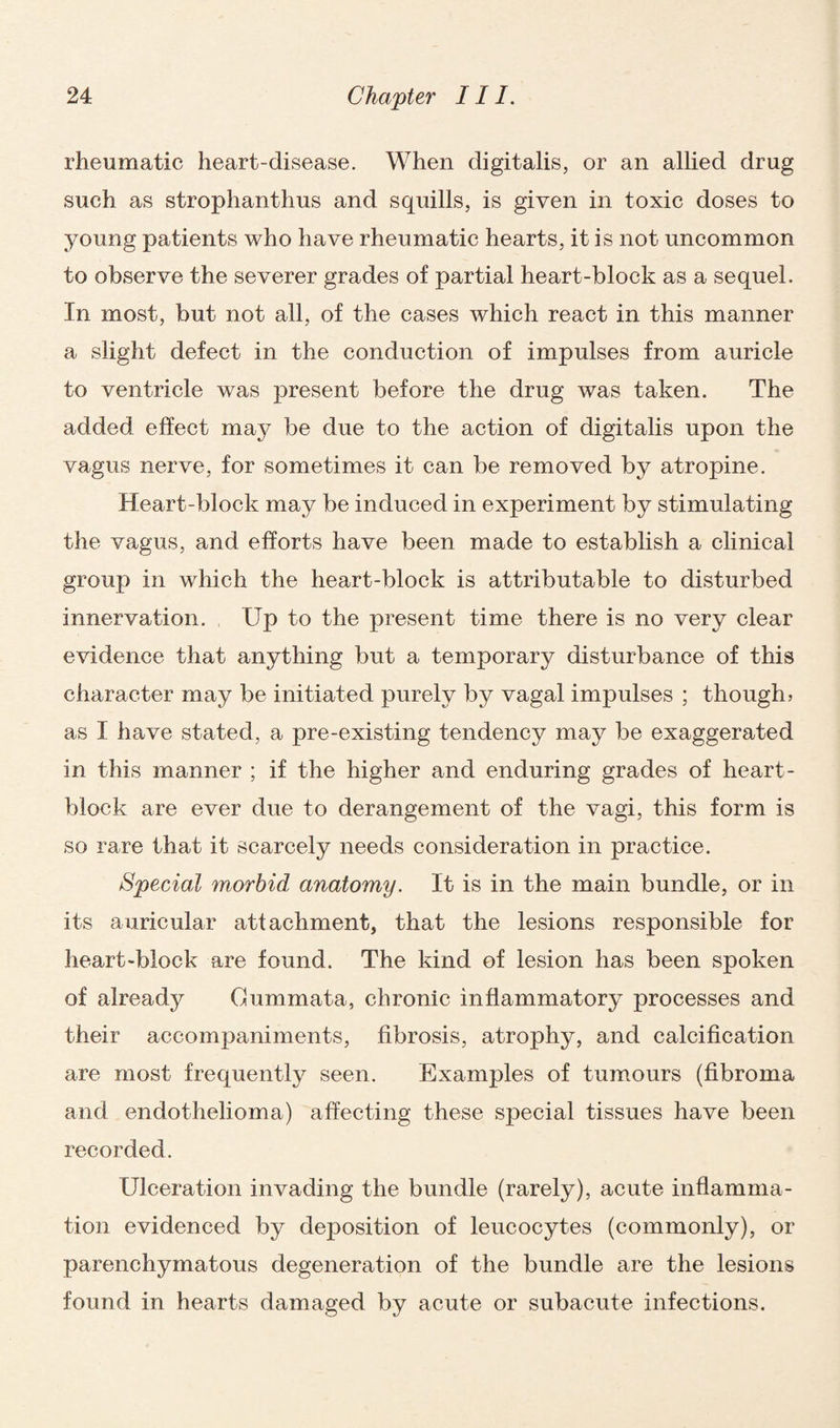 rheumatic heart-disease. When digitalis, or an allied drug such as strophanthus and squills, is given in toxic doses to young patients who have rheumatic hearts, it is not uncommon to observe the severer grades of partial heart-block as a sequel. In most, but not all, of the cases which react in this manner a slight defect in the conduction of impulses from auricle to ventricle was present before the drug was taken. The added effect may be due to the action of digitalis upon the vagus nerve, for sometimes it can be removed by atropine. Heart-block may be induced in experiment by stimulating the vagus, and efforts have been made to establish a clinical group in which the heart-block is attributable to disturbed innervation. Up to the present time there is no very clear evidence that anything but a temporary disturbance of this character may be initiated purely by vagal impulses ; though) as I have stated, a pre-existing tendency may be exaggerated in this manner ; if the higher and enduring grades of heart- block are ever due to derangement of the vagi, this form is so rare that it scarcely needs consideration in practice. Special morbid anatomy. It is in the main bundle, or in its auricular attachment, that the lesions responsible for heart-block are found. The kind of lesion has been spoken of already Cummata, chronic inflammatory processes and their accompaniments, fibrosis, atrophy, and calcification are most frequently seen. Examples of tumours (fibroma and endothelioma) affecting these special tissues have been recorded. Ulceration invading the bundle (rarely), acute inflamma¬ tion evidenced by deposition of leucocytes (commonly), or parenchymatous degeneration of the bundle are the lesions found in hearts damaged by acute or subacute infections.