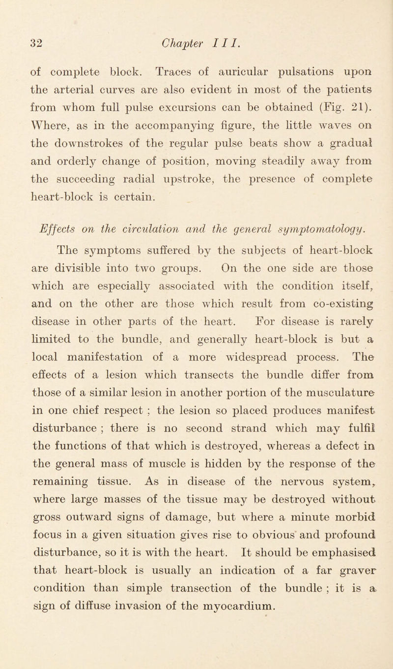 of complete block. Traces of auricular pulsations upon the arterial curves are also evident in most of the patients from whom full pulse excursions can be obtained (Fig. 21). Where, as in the accompanying figure, the little waves on the downstrokes of the regular pulse beats show a gradual and orderly change of position, moving steadily away from the succeeding radial upstroke, the presence of complete heart-block is certain. Effects on the circulation and the general symptomatology. The symptoms suffered by the subjects of heart-block are divisible into two groups. On the one side are those which are especially associated with the condition itself, and on the other are those which result from co-existing disease in other parts of the heart. For disease is rarely limited to the bundle, and generally heart-block is but a local manifestation of a more widespread process. The effects of a lesion which transects the bundle differ from those of a similar lesion in another portion of the musculature in one chief respect ; the lesion so placed produces manifest disturbance ; there is no second strand which may fulfil the functions of that which is destroyed, whereas a defect in the general mass of muscle is hidden by the response of the remaining tissue. As in disease of the nervous system, where large masses of the tissue may be destroyed without gross outward signs of damage, but where a minute morbid focus in a given situation gives rise to obvious and profound disturbance, so it is with the heart. It should be emphasised that heart-block is usually an indication of a far graver condition than simple transection of the bundle ; it is a sign of diffuse invasion of the myocardium.