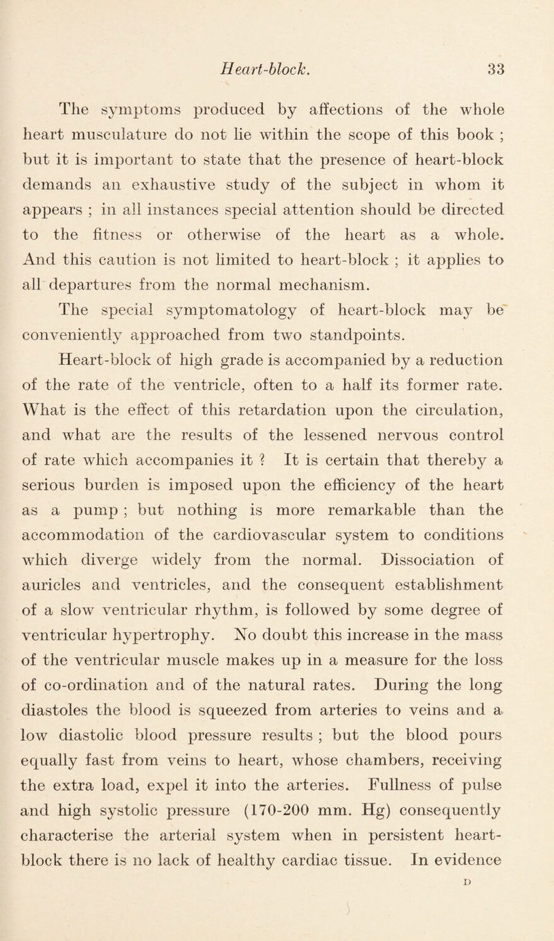 The symptoms produced by affections of the whole heart musculature do not lie within the scope of this book ; but it is important to state that the presence of heart-block demands an exhaustive study of the subject in whom it appears ; in all instances special attention should be directed to the fitness or otherwise of the heart as a whole. And this caution is not limited to heart-block ; it applies to all departures from the normal mechanism. The special symptomatology of heart-block may be conveniently approached from two standpoints. Heart-block of high grade is accompanied by a reduction of the rate of the ventricle, often to a half its former rate. What is the effect of this retardation upon the circulation, and what are the results of the lessened nervous control of rate which accompanies it ? It is certain that thereby a serious burden is imposed upon the efficiency of the heart as a pump ; but nothing is more remarkable than the accommodation of the cardiovascular system to conditions which diverge widely from the normal. Dissociation of auricles and ventricles, and the consequent establishment of a slow ventricular rhythm, is followed by some degree of ventricular hypertrophy. No doubt this increase in the mass of the ventricular muscle makes up in a measure for the loss of co-ordination and of the natural rates. During the long diastoles the blood is squeezed from arteries to veins and a low diastolic blood pressure results ; but the blood pours equally fast from veins to heart, whose chambers, receiving the extra load, expel it into the arteries. Fullness of pulse and high systolic pressure (170-200 mm. Hg) consequently characterise the arterial system when in persistent heart- block there is no lack of healthy cardiac tissue. In evidence D