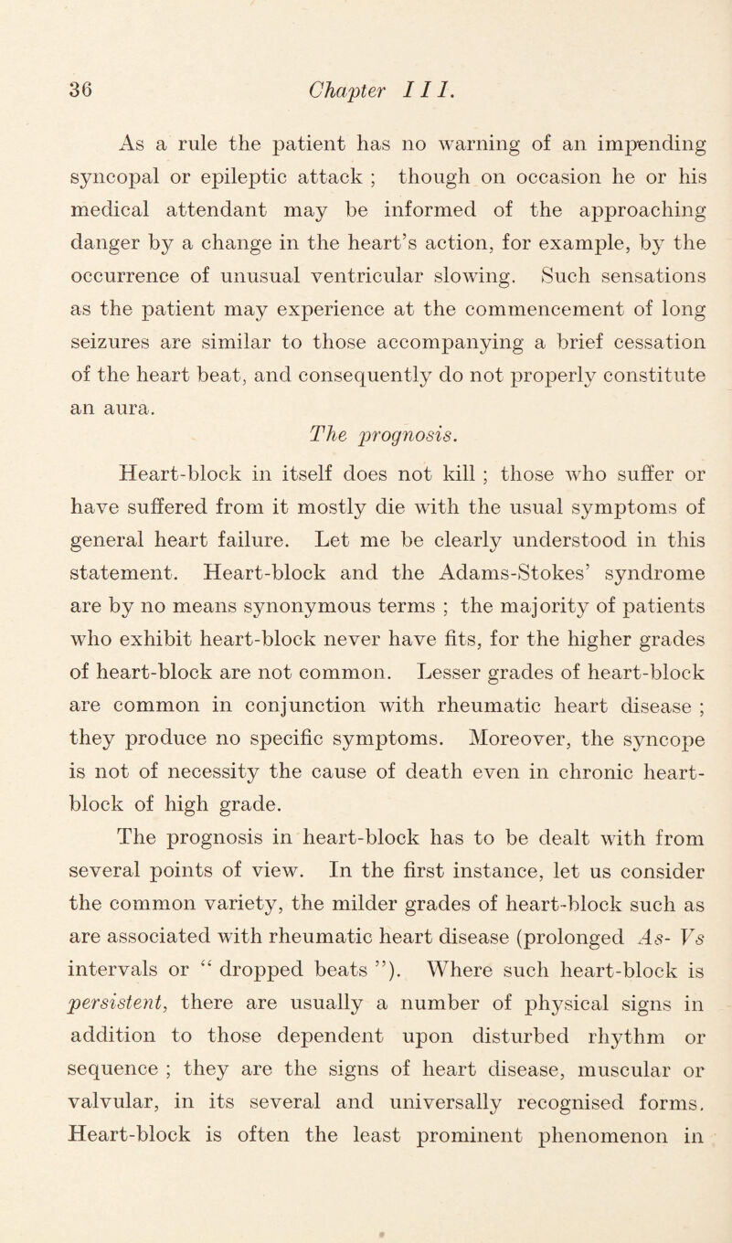 As a rule the patient has no warning of an impending syncopal or epileptic attack ; though on occasion he or his medical attendant may he informed of the approaching danger by a change in the heart’s action, for example, b}^ the occurrence of unusual ventricular slowing. Such sensations as the patient may experience at the commencement of long seizures are similar to those accompanying a brief cessation of the heart beat, and consequently do not properly constitute an aura. The prognosis. Heart-block in itself does not kill ; those who suffer or have suffered from it mostly die with the usual symptoms of general heart failure. Let me be clearly understood in this statement. Heart-block and the Adams-Stokes’ syndrome are by no means synonymous terms ; the majority of patients who exhibit heart-block never have fits, for the higher grades of heart-block are not common. Lesser grades of heart-block are common in conjunction with rheumatic heart disease ; they produce no specific symptoms. Moreover, the syncope is not of necessity the cause of death even in chronic heart- block of high grade. The prognosis in heart-block has to be dealt with from several points of view. In the first instance, let us consider the common variety, the milder grades of heart-block such as are associated with rheumatic heart disease (prolonged At?- Vs intervals or “ dropped beats ”). Where such heart-block is persistent, there are usually a number of physical signs in addition to those dependent upon disturbed rhythm or sequence ; they are the signs of heart disease, muscular or valvular, in its several and universally recognised forms. Heart-block is often the least prominent phenomenon in