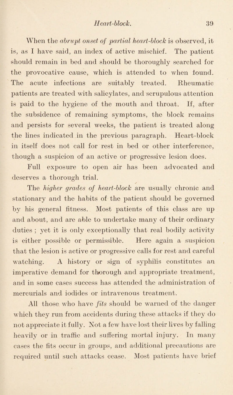When the abrupt onset of partial heart-block is observed, it is, as I have said, an index of active mischief. The patient should remain in bed and should be thoroughly searched for the provocative cause, which is attended to when found. The acute infections are suitably treated. Rheumatic patients are treated with salicylates, and scrupulous attention is paid to the hygiene of the mouth and throat. If, after the subsidence of remaining symptoms, the block remains and persists for several weeks, the patient is treated along the lines indicated in the previous paragraph. Heart-block in itself does not call for rest in bed or other interference, though a suspicion of an active or progressive lesion does. Full exposure to open air has been advocated and deserves a thorough trial. The higher grades of heart-block are usually chronic and stationary and the habits of the patient should be governed by his general fitness. Most patients of this class are up and about, and are able to undertake many of their ordinary duties ; yet it is only exceptionally that real bodily activity is either possible or permissible. Here again a suspicion that the lesion is active or progressive calls for rest and careful watching. A history or sign of syphilis constitutes an imperative demand for thorough and appropriate treatment, and in some cases success has attended the administration of mercurials and iodides or intravenous treatment. All those who have fits should be warned of the danger which they run from accidents during these attacks if they do not appreciate it fully. Not a few have lost their lives by falling heavily or in traffic and suffering mortal injury. In many cases the fits occur in groups, and additional precautions are required until such attacks cease. Most patients have brief