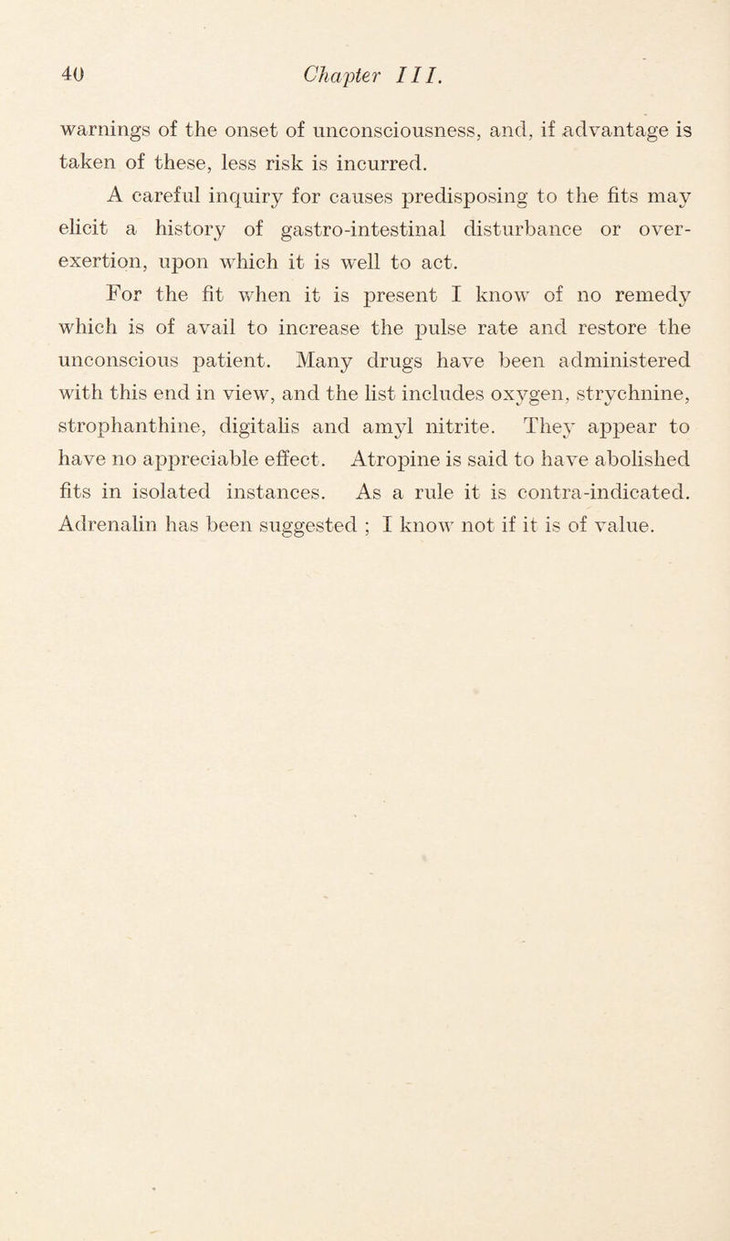 warnings of the onset of unconsciousness, and, if advantage is taken of these, less risk is incurred. A careful inquiry for causes predisposing to the fits may elicit a history of gastro-intestinal disturbance or over¬ exertion, upon which it is well to act. For the fit when it is present I know of no remedy which is of avail to increase the pulse rate and restore the unconscious patient. Many drugs have been administered with this end in view, and the list includes oxygen, strychnine, strophanthine, digitalis and amyl nitrite. They appear to have no appreciable effect . Atropine is said to have abolished fits in isolated instances. As a rule it is contra-indicated. Adrenalin has been suggested ; I know not if it is of value.