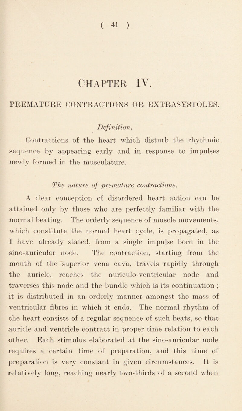 Chapter IV. PREMATURE CONTRACTIONS OR EXTRASYSTOLES. Definition. * Contractions of the heart which disturb the rhythmic sequence by appearing early and in response to impulses newly formed in the musculature. The nature of premature contractions. A clear conception of disordered heart action can be attained only by those who are perfectly familiar with the normal beating. The orderly sequence of muscle movements, which constitute the normal heart cycle, is propagated, as I have already stated, from a single impulse born in the sino-auricular node. The contraction, starting from the mouth of the superior vena cava, travels rapidly through the auricle, reaches the auriculo-ventricular node and traverses this node and the bundle which is its continuation ; it is distributed in an orderly manner amongst the mass of ventricular fibres in which it ends. The normal rhythm of the heart consists of a regular sequence of such beats, so that auricle and ventricle contract in proper time relation to each other. Each stimulus elaborated at the sino-auricular node requires a certain time of preparation, and this time of preparation is very constant in given circumstances. It is relatively long, reaching nearly two-thirds of a second when