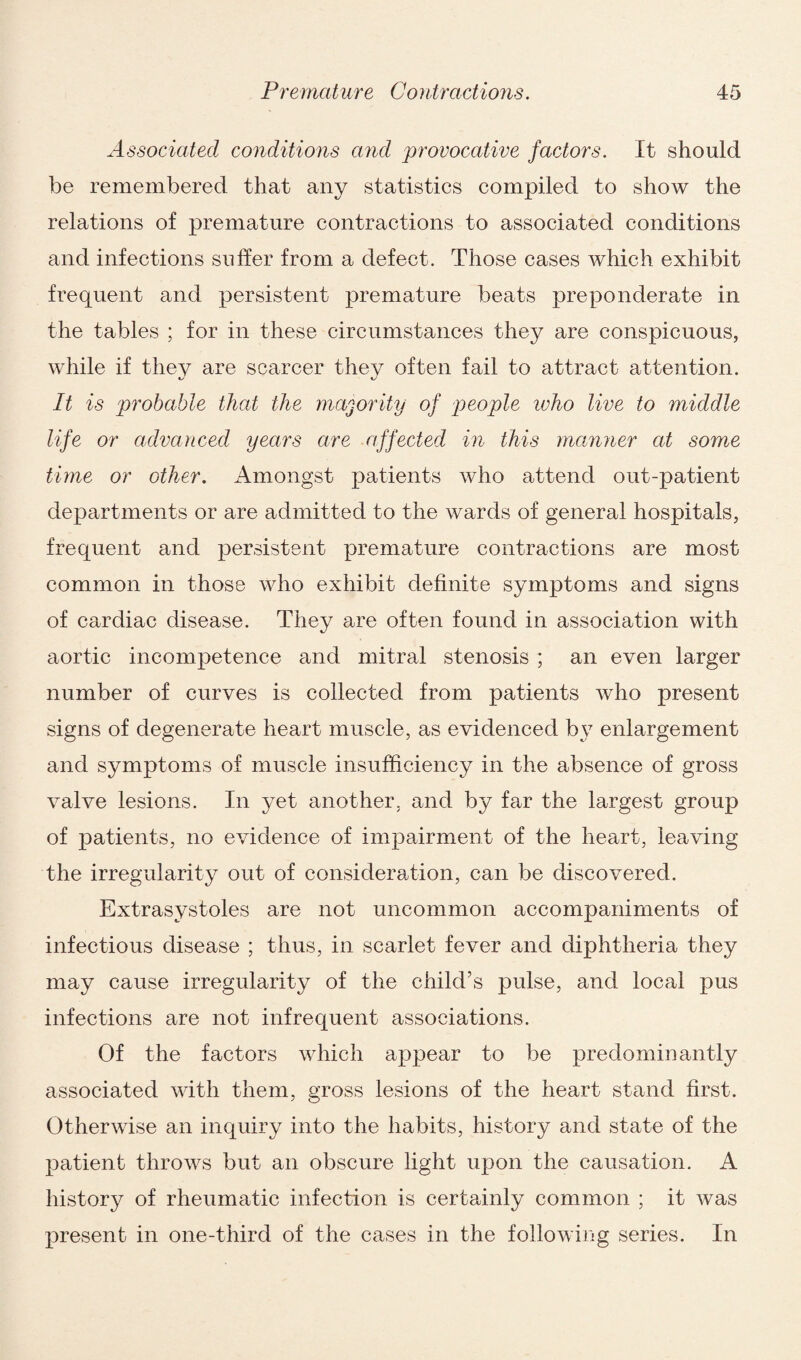 Associated conditions and provocative factors. It should be remembered that any statistics compiled to show the relations of premature contractions to associated conditions and infections suffer from a defect. Those cases which exhibit frequent and persistent premature beats preponderate in the tables ; for in these circumstances they are conspicuous, while if they are scarcer they often fail to attract attention. It is probable that the majority of people who live to middle life or advanced years are affected in this manner at some time or other. Amongst patients who attend out-patient departments or are admitted to the wards of general hospitals, frequent and persistent premature contractions are most common in those who exhibit definite symptoms and signs of cardiac disease. They are often found in association with aortic incompetence and mitral stenosis ; an even larger number of curves is collected from patients who present signs of degenerate heart muscle, as evidenced by enlargement and symptoms of muscle insufficiency in the absence of gross valve lesions. In yet another, and by far the largest group of patients, no evidence of impairment of the heart, leaving the irregularity out of consideration, can be discovered. Extrasystoles are not uncommon accompaniments of infectious disease ; thus, in scarlet fever and diphtheria they may cause irregularity of the child’s pulse, and local pus infections are not infrequent associations. Of the factors which appear to be predominantly associated with them, gross lesions of the heart stand first. Otherwise an inquiry into the habits, history and state of the patient throws but an obscure light upon the causation. A history of rheumatic infection is certainly common ; it was present in one-third of the cases in the following series. In