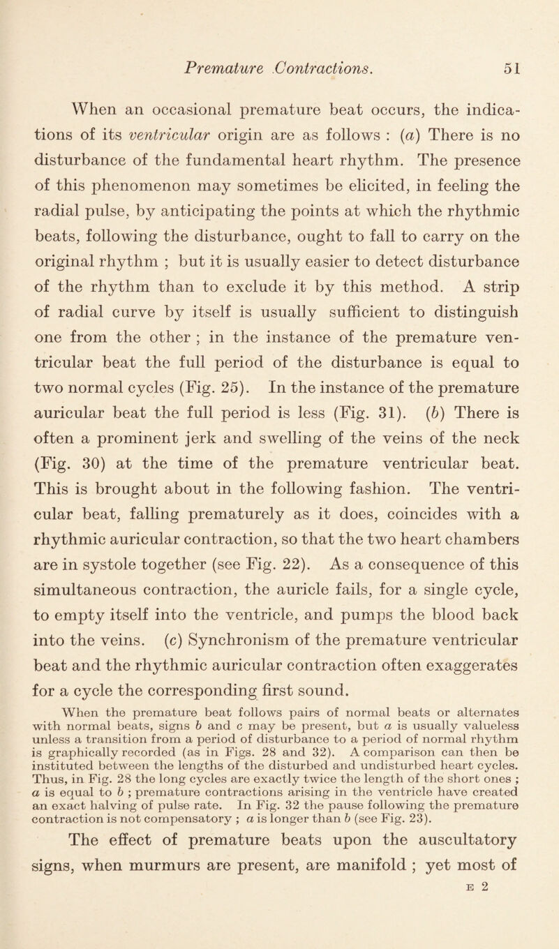 When an occasional premature beat occurs, the indica¬ tions of its ventricular origin are as follows : (a) There is no disturbance of the fundamental heart rhythm. The presence of this phenomenon may sometimes be elicited, in feeling the radial pulse, by anticipating the points at which the rhythmic beats, following the disturbance, ought to fall to carry on the original rhythm ; but it is usually easier to detect disturbance of the rhythm than to exclude it by this method. A strip of radial curve by itself is usually sufficient to distinguish one from the other ; in the instance of the premature ven¬ tricular beat the full period of the disturbance is equal to two normal cycles (Fig. 25). In the instance of the premature auricular beat the full period is less (Fig. 31). (b) There is often a prominent jerk and swelling of the veins of the neck (Fig. 30) at the time of the premature ventricular beat. This is brought about in the following fashion. The ventri¬ cular beat, falling prematurely as it does, coincides with a rhythmic auricular contraction, so that the two heart chambers are in systole together (see Fig. 22). As a consequence of this simultaneous contraction, the auricle fails, for a single cycle, to empty itself into the ventricle, and pumps the blood back into the veins, (c) Synchronism of the premature ventricular beat and the rhythmic auricular contraction often exaggerates for a cycle the corresponding first sound. When the premature beat follows pairs of normal beats or alternates with normal beats, signs b and c may be present, but a is usually valueless unless a transition from a period of disturbance to a period of normal rhythm is graphically recorded (as in Figs. 28 and 32). A comparison can then be instituted between the lengths of the disturbed and undisturbed heart cycles. Thus, in Fig. 28 the long cycles are exactly twice the length of the short ones ; a is equal to b ; premature contractions arising in the ventricle have created an exact halving of pulse rate. In Fig. 32 the pause following the premature contraction is not compensatory ; a is longer than b (see Fig. 23). The effect of premature beats upon the auscultatory signs, when murmurs are present, are manifold ; yet most of