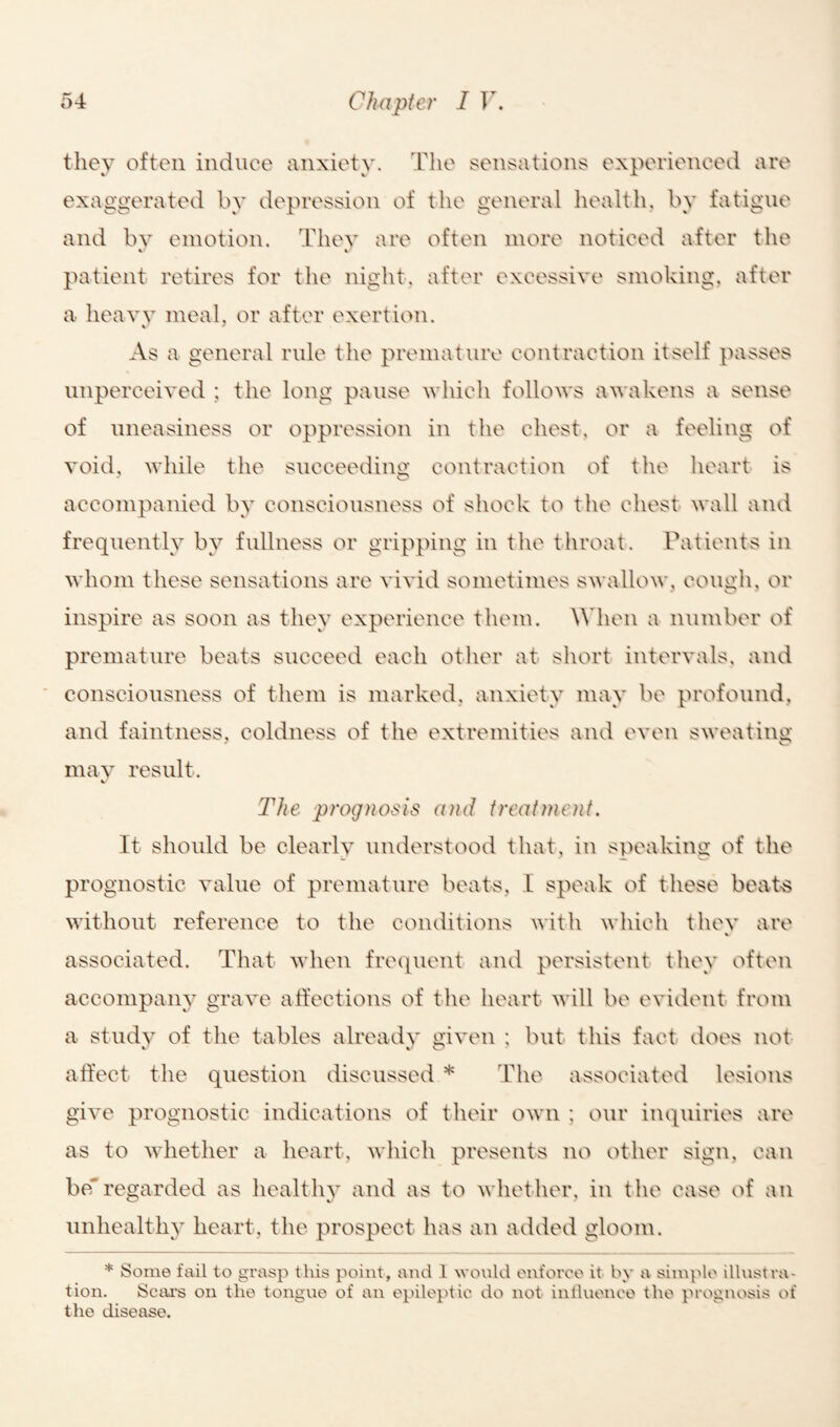 they often induce anxiety. The sensations experienced are exaggerated by depression of the general health, by fatigue ^« JL O * Cy and by emotion. They are often more noticed after the V V patient retires for the night, after excessive smoking, after a heavy meal, or after exertion. As a general rule the premature contraction itself passes unperceived ; the long pause which follows awakens a sense of uneasiness or oppression in the chest, or a feeling of void, while the succeeding contraction of the heart is accompanied by consciousness of shock to the chest wall and frequently by fullness or gripping in the throat. Patients in whom these sensations are vivid sometimes swallow, cough, or inspire as soon as they experience them. When a number of premature beats succeed each other at short intervals, and consciousness of them is marked, anxiety may be profound, and faintness, coldness of the extremities and even sweating may result. The prognosis and treatment. It should be clearly understood that, in speaking of the prognostic value of premature beats, I speak of these beats without reference to the conditions with which they are * associated. That when frequent and persistent they often accompany grave affections of the heart will be evident from a study of the tables already given ; but this fact does not affect the question discussed * The associated lesions give prognostic indications of their own ; our inquiries are as to whether a heart, which presents no other sign, can beregarded as healthy and as to whether, in the case of an unhealthy heart, the prospect has an added gloom. * Some fail to grasp this point, and l would enforce it by a simple illustra¬ tion. Scars on the tongue of an epileptic do not influence the prognosis of the disease.
