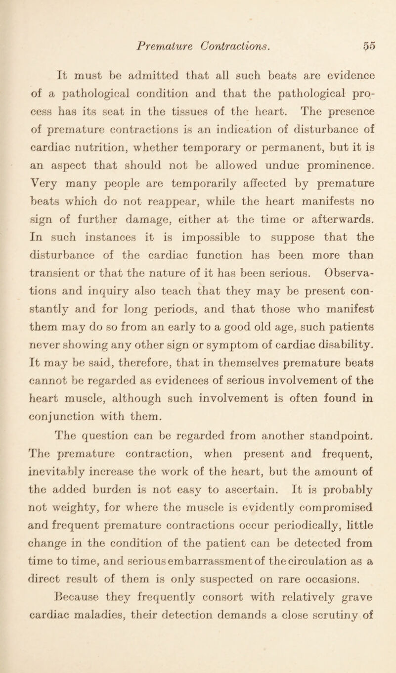 It must be admitted that all such heats are evidence of a pathological condition and that the pathological pro¬ cess has its seat in the tissues of the heart. The presence of premature contractions is an indication of disturbance of cardiac nutrition, whether temporary or permanent, but it is an aspect that should not be allowed undue prominence. Very many people are temporarily affected by premature beats which do not reappear, while the heart manifests no sign of further damage, either at the time or afterwards. In such instances it is impossible to suppose that the disturbance of the cardiac function has been more than transient or that the nature of it has been serious. Observa¬ tions and inquiry also teach that they may be present con¬ stantly and for long periods, and that those who manifest them may do so from an early to a good old age, such patients never showing any other sign or symptom of cardiac disability. It may be said, therefore, that in themselves premature beats cannot be regarded as evidences of serious involvement of the heart muscle, although such involvement is often found in conjunction with them. The question can be regarded from another standpoint. The premature contraction, when present and frequent, inevitably increase the work of the heart, but the amount of the added burden is not easy to ascertain. It is probably not weighty, for where the muscle is evidently compromised and frequent premature contractions occur periodically, little change in the condition of the patient can be detected from time to time, and serious embarrassment of the circulation as a direct result of them is only suspected on rare occasions. Because they frequently consort with relatively grave cardiac maladies, their detection demands a close scrutiny of