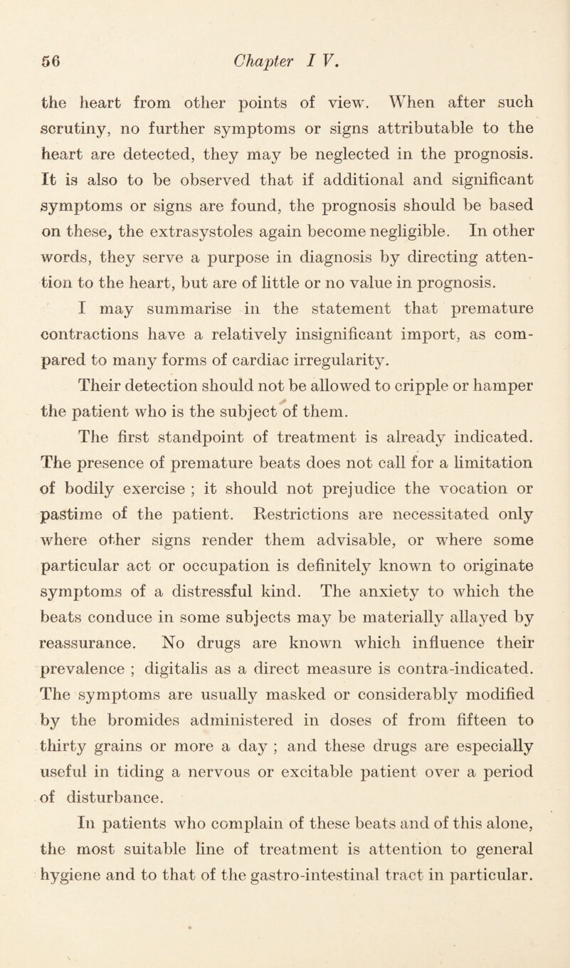 the heart from other points of view. When after such scrutiny, no further symptoms or signs attributable to the heart are detected, they may be neglected in the prognosis. It is also to be observed that if additional and significant symptoms or signs are found, the prognosis should be based on these, the extrasystoles again become negligible. In other words, they serve a purpose in diagnosis by directing atten¬ tion to the heart, but are of little or no value in prognosis. I may summarise in the statement that premature contractions have a relatively insignificant import, as com¬ pared to many forms of cardiac irregularity. Their detection should not be allowed to cripple or hamper the patient who is the subject of them. The first standpoint of treatment is already indicated. The presence of premature beats does not call for a limitation of bodily exercise ; it should not prejudice the vocation or pastime of the patient. Restrictions are necessitated only where other signs render them advisable, or where some particular act or occupation is definitely known to originate symptoms of a distressful kind. The anxiety to which the beats conduce in some subjects may be materially allayed by reassurance. No drugs are known which influence their prevalence ; digitalis as a direct measure is contra-indicated. The symptoms are usually masked or considerably modified by the bromides administered in doses of from fifteen to thirty grains or more a day ; and these drugs are especially useful in tiding a nervous or excitable patient over a period of disturbance. In patients who complain of these beats and of this alone, the most suitable line of treatment is attention to general hygiene and to that of the gastro-intestinal tract in particular.