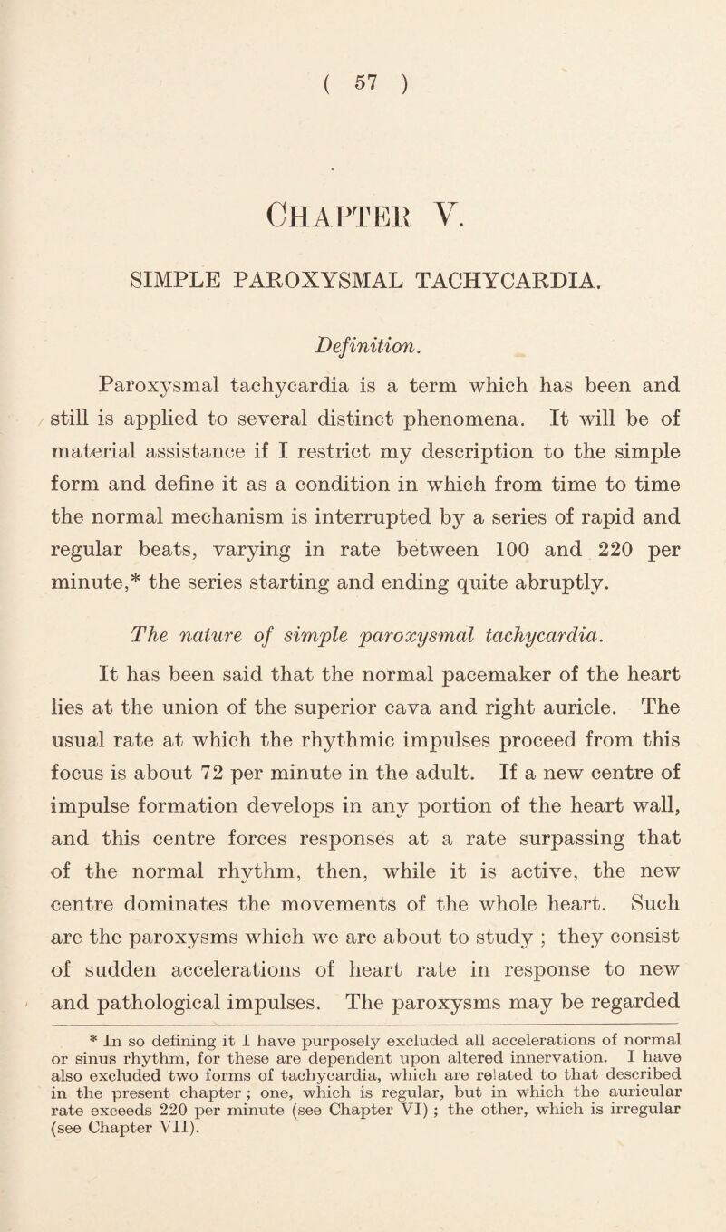 Chapter V. SIMPLE PAROXYSMAL TACHYCARDIA. Definition. Paroxysmal tachycardia is a term which has been and still is applied to several distinct phenomena. It will be of material assistance if I restrict my description to the simple form and define it as a condition in which from time to time the normal mechanism is interrupted by a series of rapid and regular beats, varying in rate between 100 and 220 per minute,* the series starting and ending quite abruptly. The nature of simple paroxysmal tachycardia. It has been said that the normal pacemaker of the heart lies at the union of the superior cava and right auricle. The usual rate at which the rhythmic impulses proceed from this focus is about 72 per minute in the adult. If a new centre of impulse formation develops in any portion of the heart wall, and this centre forces responses at a rate surpassing that of the normal rhythm, then, while it is active, the new centre dominates the movements of the whole heart. Such are the paroxysms which we are about to study ; they consist of sudden accelerations of heart rate in response to new and pathological impulses. The paroxysms may be regarded * In so defining it I have purposely excluded all accelerations of normal or sinus rhythm, for these are dependent upon altered innervation. I have also excluded two forms of tachycardia, which are related to that described in the present chapter ; one, which is regular, but in which the auricular rate exceeds 220 per minute (see Chapter VI) ; the other, which is irregular (see Chapter VII).