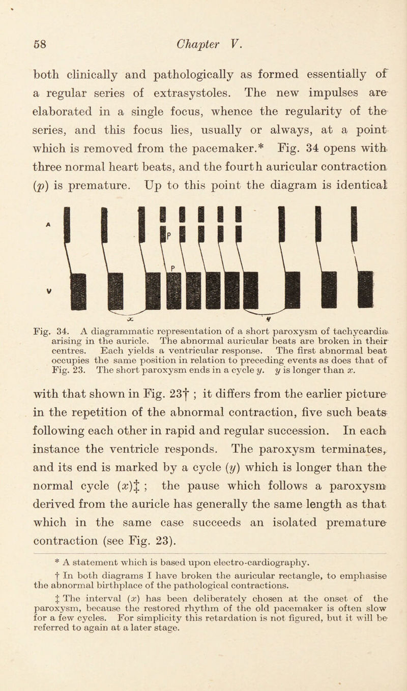 both clinically and pathologically as formed essentially of a regular series of extrasystoles. The new impulses are elaborated in a single focus, whence the regularity of the series, and this focus lies, usually or always, at a point which is removed from the pacemaker.* Fig. 34 opens with three normal heart beats, and the fourth auricular contraction (p) is premature. Up to this point the diagram is identical Fig. 34. A diagrammatic representation of a short paroxysm of tachycardia arising in the auricle. The abnormal auricular beats are broken in their centres. Each yields a ventricular response. The first abnormal beat occupies the same position in relation to preceding events as does that of Fig. 23. The short paroxysm ends in a cycle y. y is longer than x. with that shown in Fig. 23 *j* ; it differs from the earlier picture in the repetition of the abnormal contraction, five such beats following each other in rapid and regular succession. In each instance the ventricle responds. The paroxysm terminates^ and its end is marked by a cycle (y) which is longer than the normal cycle (^)J ; the pause which follows a paroxysm derived from the auricle has generally the same length as that which in the same case succeeds an isolated premature contraction (see Fig. 23). * A statement which is based upon electro-cardiography. f In both diagrams I have broken the auricular rectangle, to emphasise the abnormal birthplace of the pathological contractions. J The interval (x) has been deliberately chosen at the onset of the paroxysm, because the restored rhythm of the old pacemaker is often slow for a few cycles. For simplicity this retardation is not figured, but it will be referred to again at a later stage.