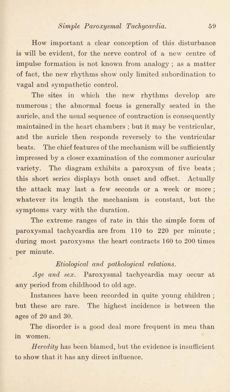 How important a clear conception of this disturbance is will be evident, for the nerve control of a new centre of impulse formation is not known from analogy ; as a matter of fact, the new rhythms show only limited subordination to vagal and sympathetic control. The sites in which the new rhythms develop are numerous ; the abnormal focus is generally seated in the auricle, and the usual sequence of contraction is consequently maintained in the heart chambers ; but it may be ventricular, and the auricle then responds reversely to the ventricular beats. The chief features of the mechanism will be sufficiently impressed by a closer examination of the commoner auricular variety. The diagram exhibits a paroxysm of five beats ; this short series displays both onset and offset. Actually the attack may last a few seconds or a week or more ; whatever its length the mechanism is constant, but the symptoms vary with the duration. The extreme ranges of rate in this the simple form of paroxysmal tachycardia are from 110 to 220 per minute ; during most paroxysms the heart contracts 160 to 200 times per minute. Etiological and pathological relations. Age and sex. Paroxysmal tachycardia may occur at any period from childhood to old age. Instances have been recorded in quite young children ; but these are rare. The highest incidence is between the ages of 20 and 30. The disorder is a good deal more frequent in men than in women. Heredity has been blamed, but the evidence is insufficient to show that it has any direct influence.