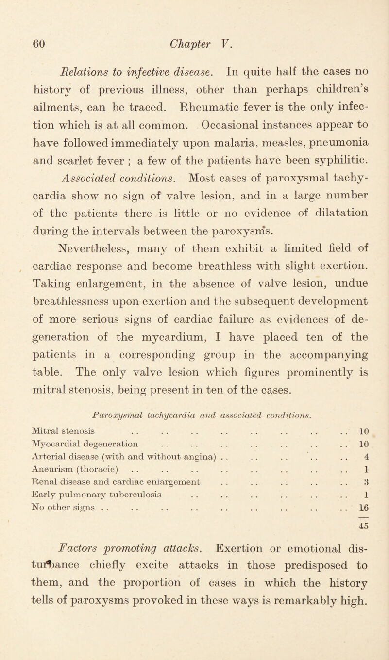 Relations to infective disease. In quite half the cases no history of previous illness, other than perhaps children’s ailments, can be traced. Rheumatic fever is the only infec¬ tion which is at all common. Occasional instances appear to have followed immediately upon malaria, measles, pneumonia and scarlet fever ; a few of the patients have been syphilitic. Associated conditions. Most cases of paroxysmal tachy¬ cardia show no sign of valve lesion, and in a large number of the patients there is little or no evidence of dilatation during the intervals between the paroxysms. Nevertheless, manv of them exhibit a limited field of cardiac response and become breathless with slight exertion. Taking enlargement, in the absence of valve lesion, undue breathlessness upon exertion and the subsequent development of more serious signs of cardiac failure as evidences of de¬ generation of the mycardium, I have placed ten of the patients in a corresponding group in the accompanying table. The only valve lesion which figures prominently is mitral stenosis, being present in ten of the cases. Paroxysmal tachycardia and associated conditions. Mitral stenosis . . . . . . . . . . . . . . . . 10 Myocardial degeneration . . . . . . . . . . . . 10 Arterial disease (with and without angina) . . . . . . . . . . 4 Aneurism (thoracic) . . . . . . . . . . . . . . . . 1 Renal disease and cardiac enlargement . . . . . . . . . . 3 Early pulmonary tuberculosis . . . . . . . . . . . . 1 No other signs . . . . . . . . . . . . . . . . 16 45 Factors promoting attacks. Exertion or emotional dis- tuAance chiefly excite attacks in those predisposed to them, and the proportion of cases in which the history tells of paroxysms provoked in these ways is remarkably high.