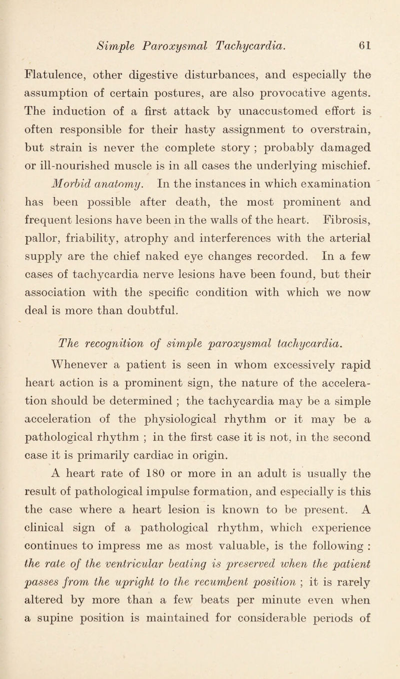 Flatulence, other digestive disturbances, and especially the assumption of certain postures, are also provocative agents. The induction of a first attack by unaccustomed effort is often responsible for their hasty assignment to overstrain, but strain is never the complete story ; probably damaged or ill-nourished muscle is in all cases the underlying mischief. Morbid anatomy. In the instances in which examination has been possible after death, the most prominent and frequent lesions have been in the walls of the heart. Fibrosis, pallor, friability, atrophy and interferences with the arterial supply are the chief naked eye changes recorded. In a few cases of tachycardia nerve lesions have been found, but their association with the specific condition with which we now deal is more than doubtful. The recognition of simple paroxysmal tachycardia. Whenever a patient is seen in whom excessively rapid heart action is a prominent sign, the nature of the accelera¬ tion should be determined ; the tachycardia may be a simple acceleration of the physiological rhythm or it may be a pathological rhythm ; in the first case it is not, in the second case it is primarily cardiac in origin. A heart rate of 180 or more in an adult is usually the result of pathological impulse formation, and especially is this the case where a heart lesion is known to be present. A clinical sign of a pathological rhythm, which experience continues to impress me as most valuable, is the following : the rate of the ventricular beating is preserved when the patient passes from the upright to the recumbent position ; it is rarely altered by more than a few beats per minute even when a supine position is maintained for considerable periods of