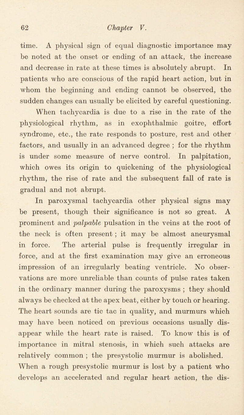 time. A physical sign of equal diagnostic importance may be noted at the onset or ending of an attack, the increase and decrease in rate at these times is absolutely abrupt. In patients who are conscious of the rapid heart action, but in whom the beginning and ending cannot be observed, the sudden changes can usually be elicited by careful questioning. When tachycardia is due to a rise in the rate of the physiological rhythm, as in exophthalmic goitre, effort syndrome, etc., the rate responds to posture, rest and other factors, and usually in an advanced degree ; for the rhythm is under some measure of nerve control. In palpitation, which owes its origin to quickening of the physiological rhythm, the rise of rate and the subsequent fall of rate is gradual and not abrupt. In paroxysmal tachycardia other physical signs may be present, though their significance is not so great. A prominent and palpable pulsation in the veins at the root of the neck is often present; it may be almost aneurysmal in force. The arterial pulse is frequently irregular in force, and at the first examination may give an erroneous impression of an irregularly beating ventricle. No obser¬ vations are more unreliable than counts of pulse rates taken in the ordinary manner during the paroxysms ; they should always be checked at the apex beat, either by touch or hearing. The heart sounds are tic tac in quality, and murmurs which may have been noticed on previous occasions usually dis¬ appear while the heart rate is raised. To know this is of importance in mitral stenosis, in which such attacks are relatively common ; the presystolic murmur is abolished. When a rough presystolic murmur is lost by a patient who develops an accelerated and regular heart action, the dis-