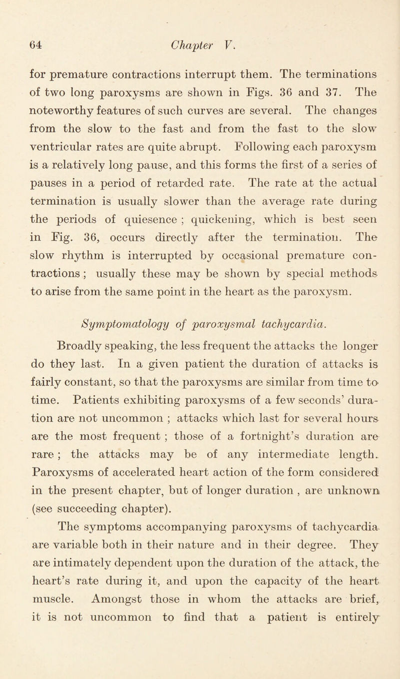 for premature contractions interrupt them. The terminations of two long paroxysms are shown in Figs. 36 and 37. The noteworthy features of such curves are several. The changes from the slow to the fast and from the fast to the slow ventricular rates are quite abrupt. Following each paroxysm is a relatively long pause, and this forms the first of a series of pauses in a period of retarded rate. The rate at the actual termination is usually slower than the average rate during the periods of quiesence ; quickening, which is best seen in Fig. 36, occurs directly after the termination. The slow rhythm is interrupted by occasional premature con¬ tractions ; usually these may be shown by special methods to arise from the same point in the heart as the paroxysm. Sympto?natology of paroxysmal tachycardia. Broadly speaking, the less frequent the attacks the longer do they last. In a given patient the duration of attacks is fairly constant, so that the paroxysms are similar from time to* time. Patients exhibiting paroxysms of a few seconds’ dura¬ tion are not uncommon ; attacks which last for several hours are the most frequent ; those of a fortnight’s duration are rare ; the attacks may be of any intermediate length. Paroxysms of accelerated heart action of the form considered in the present chapter, but of longer duration , are unknown (see succeeding chapter). The symptoms accompanying paroxysms of tachycardia are variable both in their nature and in their degree. They are intimately dependent upon the duration of the attack, the heart’s rate during it, and upon the capacity of the heart muscle. Amongst those in whom the attacks are brief, it is not uncommon to find that a patient is entirely