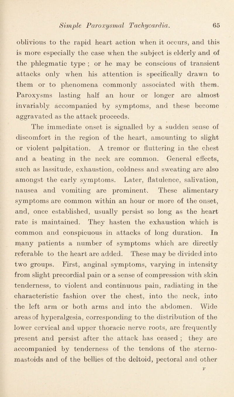 oblivious to the rapid heart action when it occurs, and this is more especially the case when the subject is elderly and of the phlegmatic type ; or he may be conscious of transient attacks only when his attention is specifically drawn to them or to phenomena commonly associated with them. Paroxysms lasting half an hour or longer are almost invariably accompanied by symptoms, and these become aggravated as the attack proceeds. The immediate onset is signalled by a sudden sense of discomfort in the region of the heart, amounting to slight or violent palpitation. A tremor or fluttering in the chest and a beating in the neck are common. General effects, such as lassitude, exhaustion, coldness and sweating are also amongst the early symptoms. Later, flatulence, salivation, nausea and vomiting are prominent. These alimentary symptoms are common within an hour or more of the onset, and, once established, usually persist so long as the heart rate is maintained. They hasten the exhaustion which is common and conspicuous in attacks of long duration. In many patients a number of symptoms which are directly referable to the heart are added. These may be divided into two groups. First, anginal symptoms, varying in intensity from slight precordial pain or a sense of compression with skin tenderness, to violent and continuous pain, radiating in the characteristic fashion over the chest, into the neck, into the left arm or both arms and into the abdomen. Wide areas of hyperalgesia, corresponding to the distribution of the lower cervical and upper thoracic nerve roots, are frequently present and persist after the attack has ceased ; they are accompanied by tenderness of the tendons of the sterno- mastoids and of the bellies of the deltoid, pectoral and other F