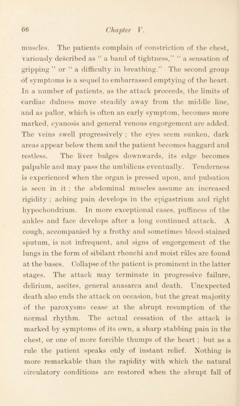 muscles. The patients complain of constriction of the chest, variously described as “ a band of tightness.” ** a sensation of % e. gripping  or “ a difficulty in breathing. The second group of symptoms is a sequel to embarrassed emptying of the heart. In a number of patients, as the attack proceeds, the limits of cardiac dulness move steadily a wav from the middle line, V * and as pallor, which is often an early symptom, becomes more marked, cyanosis and general venous engorgement are added. The veins swell progressively : the eyes seem sunken, dark areas appear below them and the patient becomes haggard and restless. The liver bulges downwards, its edge becomes palpable and may pass the umbilicus eventually. Tenderness is experienced when the organ is pressed upon, and pulsation is seen in it : the abdominal muscles assume an increased rigidity : aching pain develops in the epigastrium and right hypoehondrium. In more exceptional eases, puffiness of the ankles and face develops after a long continued attack. A cough, accompanied by a frothy and sometimes blood-stained sputum, is not infrequent, and signs of engorgement of the lungs in the form of sibilant rlionchi and moist rales are found at the bases. Collapse of the patient is prominent in the latter stages. The attack may terminate in progressive failure, delirium, ascites, general anasarca and death. Unexpected death also ends the attack on occasion, but the great majority of the paroxysms cease at the abrupt resumption of the normal rhythm. The actual cessation of the attack is V marked by symptoms of its own, a sharp stabbing pain in the chest, or one of more forcible thumps of the heart : but as a rule the patient speaks only of instant relief. Nothing is more remarkable than the rapidity with which the natural circulatory conditions are restored when the abrupt fall of