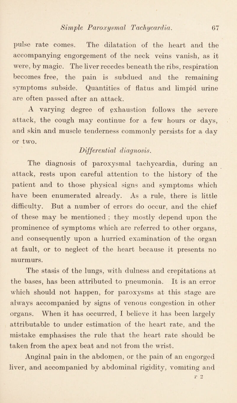 pulse rate comes. The dilatation of the heart and the accompanying engorgement of the neck veins vanish, as it were, by magic. The liver recedes beneath the ribs, respiration becomes free, the pain is subdued and the remaining symptoms subside. Quantities of flatus and limpid urine are often passed after an attack. A varying degree of exhaustion follows the severe attack, the cough may continue for a few hours or days, and skin and muscle tenderness commonly persists for a day or two. Differential diagnosis. The diagnosis of paroxysmal tachycardia, during an attack, rests upon careful attention to the history of the patient and to those physical signs and symptoms which have been enumerated already. As a rule, there is little difficulty. But a number of errors do occur, and the chief of these may be mentioned ; they mostly depend upon the prominence of symptoms which are referred to other organs, and consequently upon a hurried examination of the organ at fault, or to neglect of the heart because it presents no murmurs. The stasis of the lungs, with dulness and crepitations at the bases, has been attributed to pneumonia. It is an error which should not happen, for paroxysms at this stage are always accompanied by signs of venous congestion in other organs. When it has occurred, I believe it has been largely attributable to under estimation of the heart rate, and the mistake emphasises the rule that the heart rate should be taken from the apex beat and not from the wrist. Anginal pain in the abdomen, or the pain of an engorged liver, and accompanied by abdominal rigidity, vomiting and
