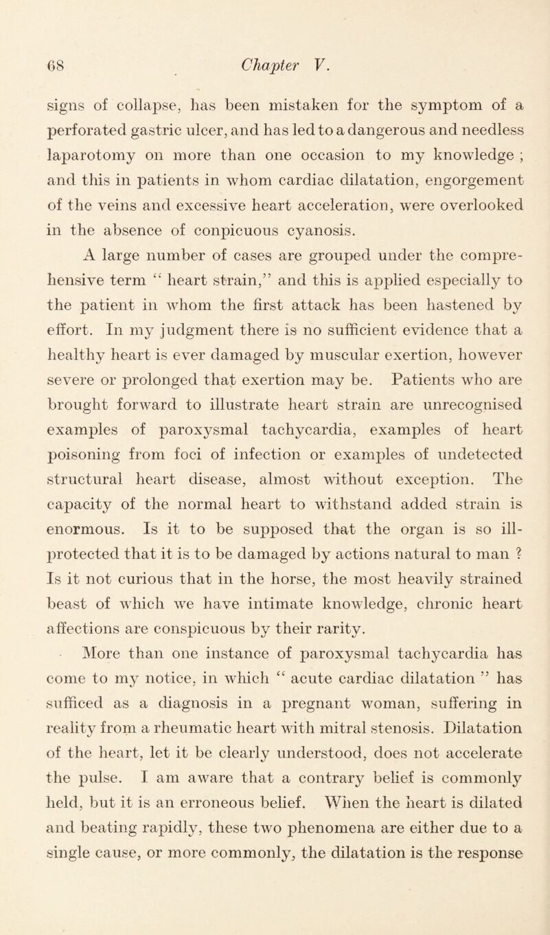 signs of collapse, has been mistaken for the symptom of a perforated gastric ulcer, and has led to a dangerous and needless laparotomy on more than one occasion to my knowledge ; and this in patients in whom cardiac dilatation, engorgement of the veins and excessive heart acceleration, were overlooked in the absence of conpicuous cyanosis. A large number of cases are grouped under the compre¬ hensive term heart strain,” and this is applied especially to the patient in whom the first attack has been hastened by effort. In my judgment there is no sufficient evidence that a healthy heart is ever damaged by muscular exertion, however severe or prolonged that exertion may be. Patients who are brought forward to illustrate heart strain are unrecognised examples of parox3^smal tachycardia, examples of heart poisoning from foci of infection or examples of undetected structural heart disease, almost without exception. The capacity of the normal heart to withstand added strain is enormous. Is it to be supposed that the organ is so ill- protected that it is to be damaged by actions natural to man ? Is it not curious that in the horse, the most heavily strained beast of which we have intimate knowledge, chronic heart affections are conspicuous by their rarity. More than one instance of paroxysmal tachycardia has come to my notice, in which “ acute cardiac dilatation ” has sufficed as a diagnosis in a pregnant woman, suffering in reality from a rheumatic heart with mitral stenosis. Dilatation of the heart, let it be clearly understood, does not accelerate the pulse. I am aware that a contrary belief is commonly held, but it is an erroneous belief. When the heart is dilated and beating rapidly, these two phenomena are either due to a single cause, or more commonly, the dilatation is the response