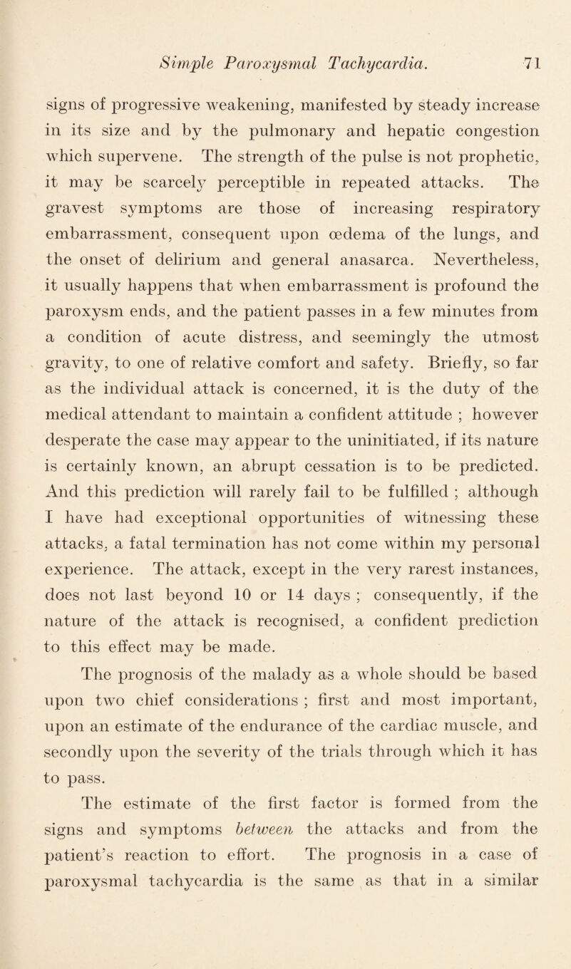 signs of progressive weakening, manifested by steady increase in its size and by the pulmonary and hepatic congestion which supervene. The strength of the pulse is not prophetic, it may be scarcely perceptible in repeated attacks. The gravest symptoms are those of increasing respiratory embarrassment, consequent upon oedema of the lungs, and the onset of delirium and general anasarca. Nevertheless, it usually happens that when embarrassment is profound the paroxysm ends, and the patient passes in a few minutes from a condition of acute distress, and seemingly the utmost gravity, to one of relative comfort and safety. Briefly, so far as the individual attack is concerned, it is the duty of the medical attendant to maintain a confident attitude ; however desperate the case may appear to the uninitiated, if its nature is certainly known, an abrupt cessation is to be predicted. And this prediction will rarely fail to be fulfilled ; although I have had exceptional opportunities of witnessing these attacks, a fatal termination has not come within my personal experience. The attack, except in the very rarest instances, does not last beyond 10 or 14 days ; consequently, if the nature of the attack is recognised, a confident prediction to this effect may be made. The prognosis of the malady as a whole should be based upon two chief considerations ; first and most important, upon an estimate of the endurance of the cardiac muscle, and secondly upon the severity of the trials through which it has to pass. The estimate of the first factor is formed from the signs and symptoms between the attacks and from the patient’s reaction to effort. The prognosis in a case of paroxysmal tachycardia is the same as that in a similar