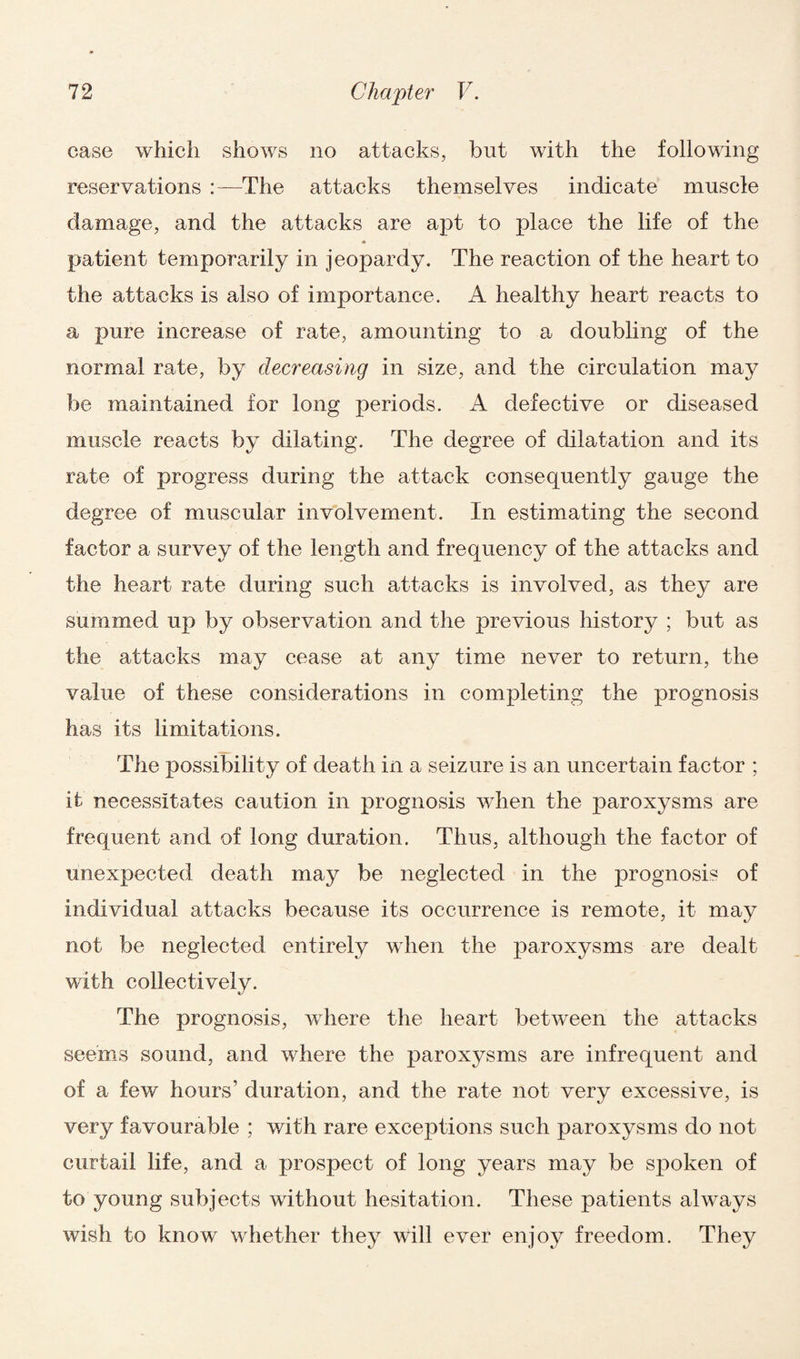 case which shows no attacks, but with the following reservations :—The attacks themselves indicate muscle damage, and the attacks are apt to place the life of the * patient temporarily in jeopardy. The reaction of the heart to the attacks is also of importance. A healthy heart reacts to a pure increase of rate, amounting to a doubling of the normal rate, by decreasing in size, and the circulation may be maintained for long periods. A defective or diseased muscle reacts by dilating. The degree of dilatation and its rate of progress during the attack consequently gauge the degree of muscular involvement. In estimating the second factor a survey of the length and frequency of the attacks and the heart rate during such attacks is involved, as they are summed up by observation and the previous history ; but as the attacks may cease at any time never to return, the value of these considerations in completing the prognosis has its limitations. The possibility of death in a seizure is an uncertain factor ; it necessitates caution in prognosis when the paroxysms are frequent and of long duration. Thus, although the factor of unexpected death may be neglected in the prognosis of individual attacks because its occurrence is remote, it may not be neglected entirely when the paroxysms are dealt with collectively. The prognosis, where the heart between the attacks seems sound, and where the paroxysms are infrequent and of a few hours' duration, and the rate not very excessive, is very favourable ; with rare exceptions such paroxysms do not curtail life, and a prospect of long years may be spoken of to young subjects without hesitation. These patients always wish to know whether they will ever enjoy freedom. They