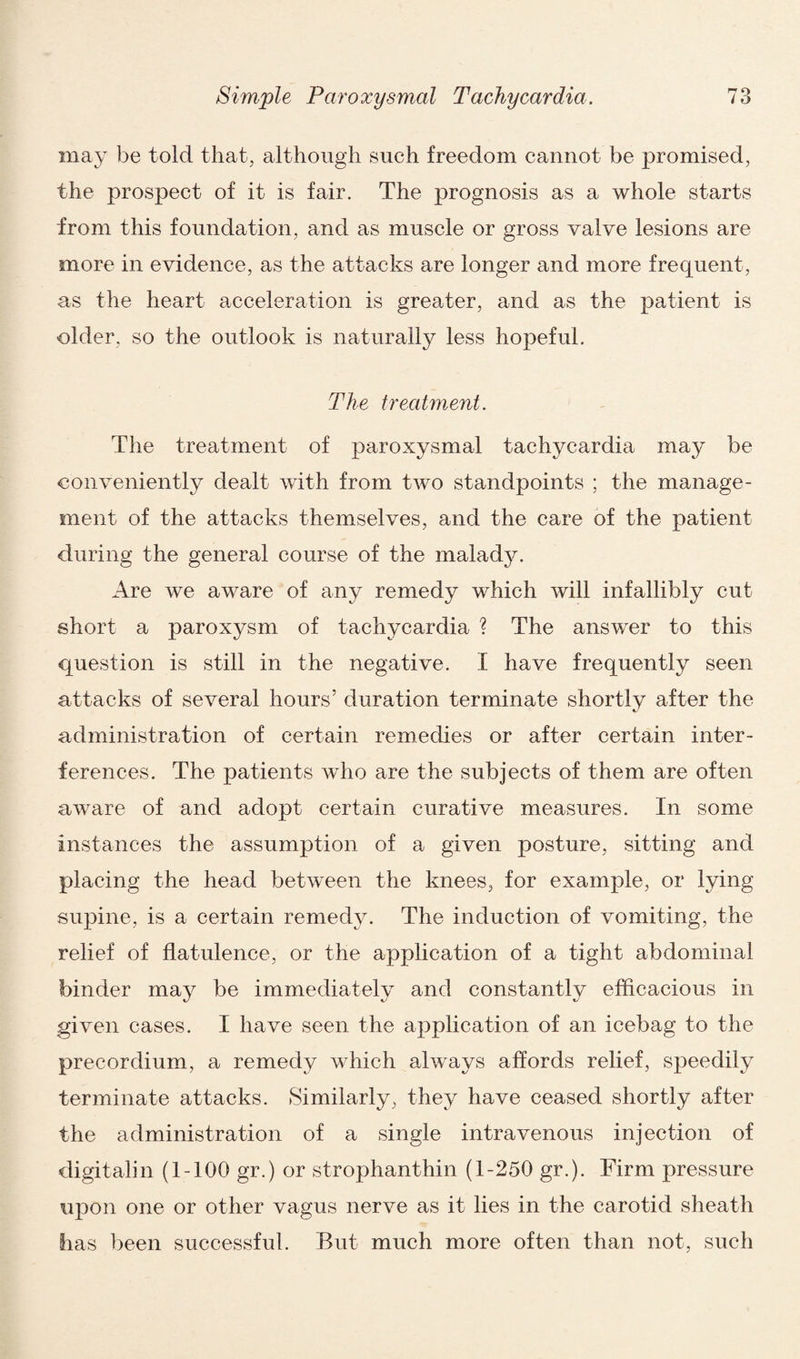 may be told that, although such freedom cannot be promised, the prospect of it is fair. The prognosis as a whole starts from this foundation, and as muscle or gross valve lesions are more in evidence, as the attacks are longer and more frequent, as the heart acceleration is greater, and as the patient is older, so the outlook is naturally less hopeful. The treatment. The treatment of paroxysmal tachycardia may be conveniently dealt with from two standpoints ; the manage¬ ment of the attacks themselves, and the care of the patient during the general course of the malad}^. Are we aware of any remedy which will infallibly cut short a paroxysm of tachycardia ? The answer to this question is still in the negative. I have frequently seen attacks of several hours’ duration terminate shortly after the administration of certain remedies or after certain inter¬ ferences. The patients who are the subjects of them are often aware of and adopt certain curative measures. In some instances the assumption of a given posture, sitting and placing the head between the knees, for example, or lying supine, is a certain remedy. The induction of vomiting, the relief of flatulence, or the application of a tight abdominal binder may be immediately and constantly efficacious in given cases. I have seen the application of an icebag to the precordium, a remedy which always affords relief, speedily terminate attacks. Similarly, they have ceased shortly after the administration of a single intravenous injection of digitalin (1-100 gr.) or strophanthin (1-250 gr.). Firm pressure upon one or other vagus nerve as it lies in the carotid sheath lias been successful. But much more often than not, such