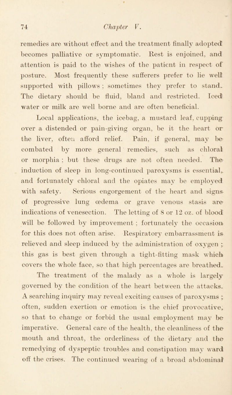 remedies are without effect and the treatment finally adopted becomes palliative or symptomatic. Rest is enjoined, and attention is paid to the wishes of the patient in respect of posture. Most frequently these sufferers prefer to lie well supported with pillows ; sometimes they prefer to stand. The dietary should be fluid, bland and restricted. Iced water or milk are well borne and are often beneficial. Local applications, the ice-bag, a mustard leaf, cupping over a distended or pain-giving organ, be it the heart or the liver, often afford relief. Pain, if general, may be- combated by more general remedies, such as chloral or morphia ; but these drugs are not often needed. The induction of sleep in long-continued paroxysms is essential,, and fortunately chloral and the opiates may be employed with safety. Serious engorgement of the heart and signs- of progressive lung oedema or grave venous stasis are indications of venesection. The letting of S or 12 oz. of blood will be followed by improvement : fortunately the occasion for this does not often arise. Respiratory embarrassment is- relieved and sleep induced by the administration of oxygen this gas is best given through a tight-fitting mask which covers the whole face, so that high percentages are breathed. The treatment of the malady as a whole is largely governed by the condition of the heart between the attacks. A searching inquiry may reveal exciting causes of paroxysms often, sudden exertion or emotion is the chief provocative, so that to change or forbid the usual employment may be imperative. General care of the health, the cleanliness of the mouth and throat, the orderliness of the dietary and the remedying of dyspeptic troubles and constipation may ward off the crises. The continued wearing of a broad abdominal o