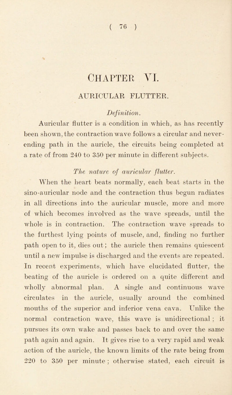 Chapter VI. AURICULAR FLUTTER. Definition. Auricular flutter is a condition in which, as has recently been shown, the contraction wave follows a circular and never - ending path in the auricle, the circuits being completed at a rate of from 240 to 350 per minute in different subjects. The nature of auricular flutter. When the heart beats normally, each beat starts in the sino-auricular node and the contraction thus begun radiates in all directions into the auricular muscle, more and more of which becomes involved as the wave spreads, until the whole is in contraction. The contraction wave spreads to the furthest lying points of muscle, and, finding no further path open to it, dies out; the auricle then remains quiescent until a new impulse is discharged and the events are repeated. In recent experiments, which have elucidated flutter, the beating of the auricle is ordered on a quite different and wholly abnormal plan. A single and continuous wave circulates in the auricle, usually around the combined mouths of the superior and inferior vena cava. Unlike the normal contraction wave, this wave is unidirectional ; it pursues its own wake and passes back to and over the same path again and again. It gives rise to a very rapid and weak action of the auricle, the known limits of the rate being from 220 to 350 per minute ; otherwise stated, each circuit is