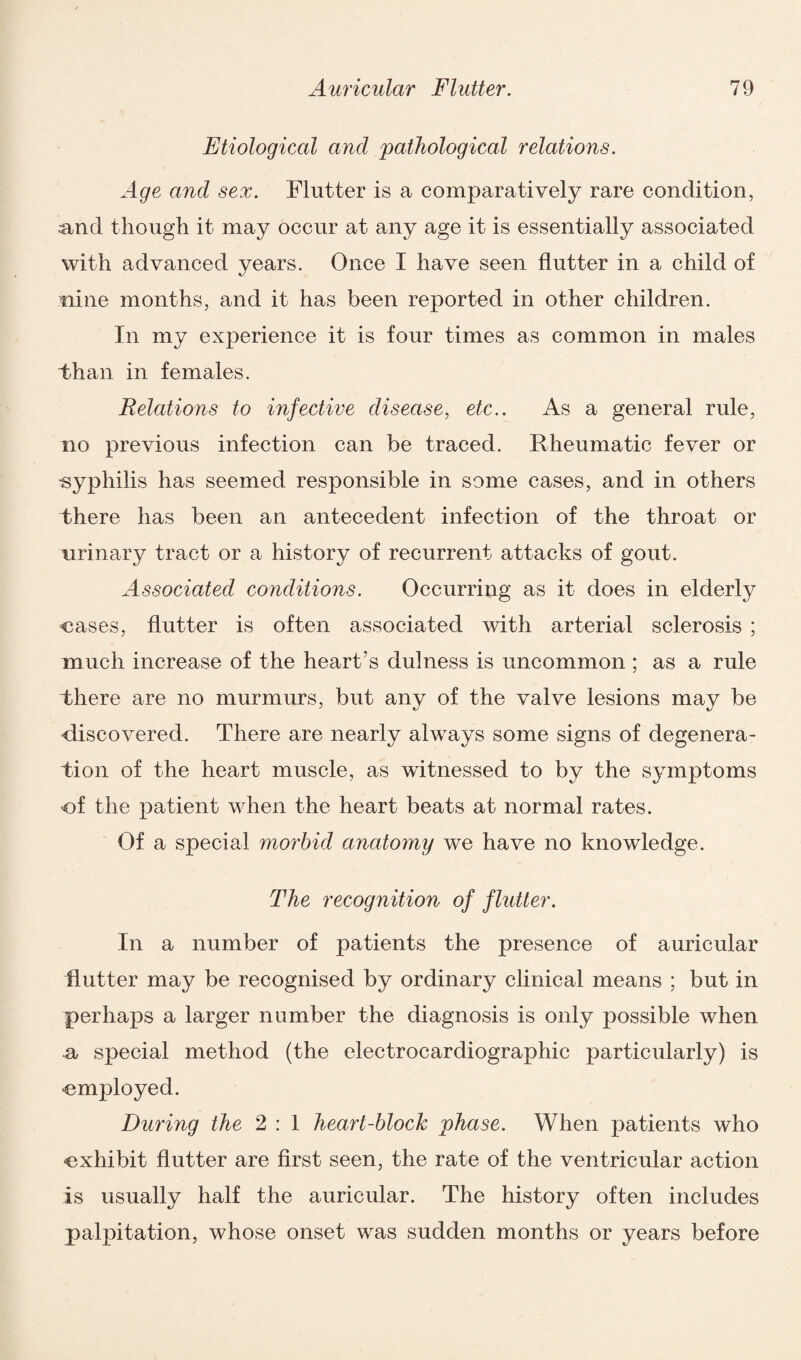 Etiological and 'pathological relations. Age and sex. Flutter is a comparatively rare condition, ;and though it may occur at any age it is essentially associated with advanced years. Once I have seen flutter in a child of nine months, and it has been reported in other children. In my experience it is four times as common in males Than in females. Relations to infective disease, etc.. As a general rule, no previous infection can be traced. Rheumatic fever or ■syphilis has seemed responsible in some cases, and in others there has been an antecedent infection of the throat or urinary tract or a history of recurrent attacks of gout. Associated conditions. Occurring as it does in elderly cases, flutter is often associated with arterial sclerosis ; much increase of the heart’s dulness is uncommon ; as a rule there are no murmurs, but any of the valve lesions may be discovered. There are nearly always some signs of degenera¬ tion of the heart muscle, as witnessed to by the symptoms of the patient when the heart beats at normal rates. Of a special morbid anatomy we have no knowledge. The recognition of flutter. In a number of patients the presence of auricular Rutter may be recognised by ordinary clinical means ; but in perhaps a larger number the diagnosis is only possible when Sj special method (the electrocardiographic particularly) is employed. During the 2 : 1 heart-block phase. When patients who exhibit flutter are first seen, the rate of the ventricular action is usually half the auricular. The history often includes palpitation, whose onset was sudden months or years before