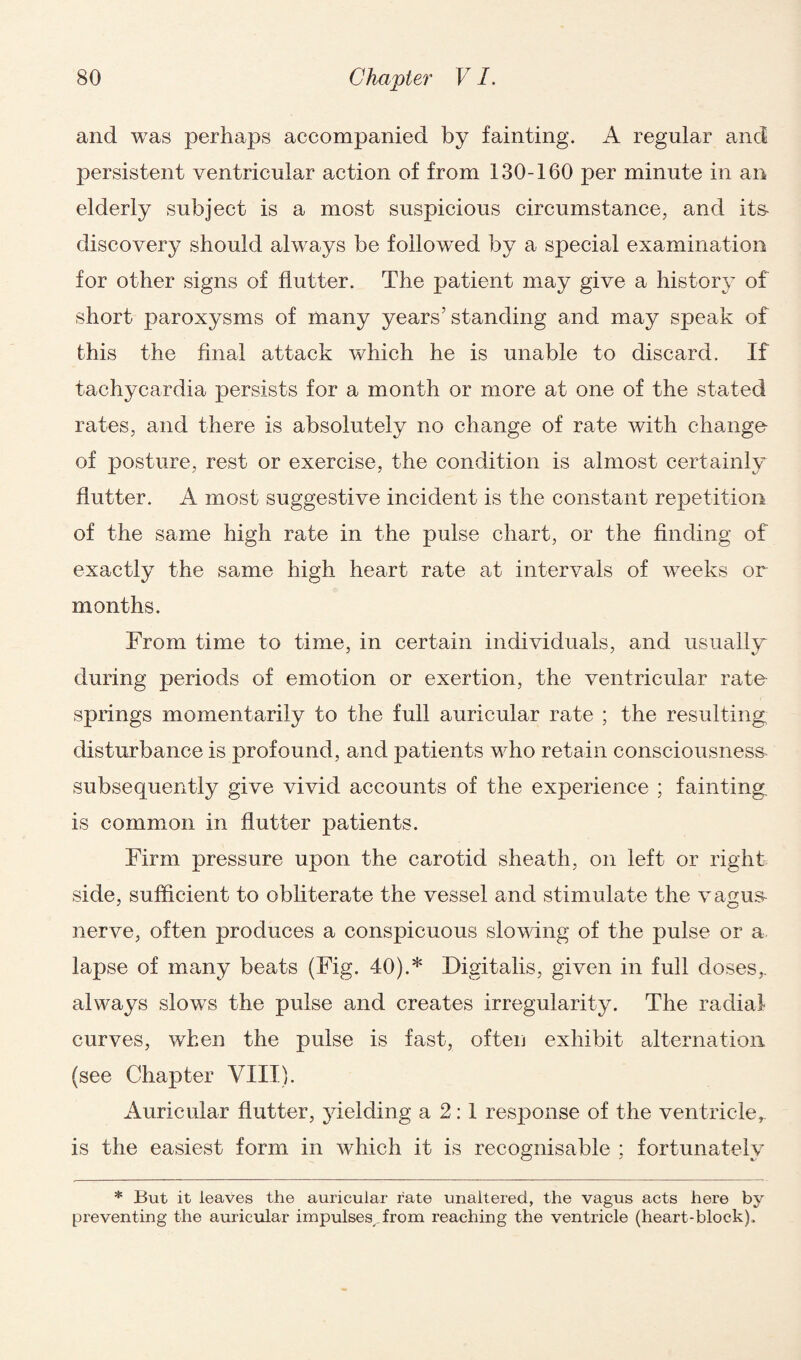 and was perhaps accompanied by fainting. A regular and persistent ventricular action of from 130-160 per minute in an elderly subject is a most suspicious circumstance, and its- discovery should always be followed by a special examination for other signs of flutter. The patient may give a history of short paroxysms of many years’ standing and may speak of this the final attack which he is unable to discard. If tachycardia persists for a month or more at one of the stated rates, and there is absolutely no change of rate with change of posture, rest or exercise, the condition is almost certainly flutter. A most suggestive incident is the constant repetition of the same high rate in the pulse chart, or the finding of exactly the same high heart rate at intervals of weeks or months. From time to time, in certain individuals, and usually during periods of emotion or exertion, the ventricular rate- springs momentarily to the full auricular rate ; the resulting disturbance is profound, and patients who retain consciousness- subsequently give vivid accounts of the experience ; fainting is common in flutter patients. Firm pressure upon the carotid sheath, on left or right side, sufficient to obliterate the vessel and stimulate the vagus- nerve, often produces a conspicuous slowing of the pulse or a lapse of many beats (Fig. 40).* Digitalis, given in full closes^ always slows the pulse and creates irregularity. The radial curves, when the pulse is fast, often exhibit alternation (see Chapter VIII). Auricular flutter, yielding a 2:1 response of the ventricler is the easiest form in which it is recognisable ; fortunately * But it leaves the auricular rate unaltered, the vagus acts here by preventing the auricular impulses from reaching the ventricle (heart-block).