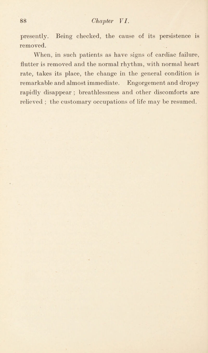 presently. Being checked, the cause of its persistence is removed. When, in such patients as have signs of cardiac failure, flutter is removed and the normal rhythm, with normal heart rate, takes its place, the change in the general condition is remarkable and almost immediate. Engorgement and dropsy rapidly disappear ; breathlessness and other discomforts are relieved ; the customary occupations of life may be resumed.